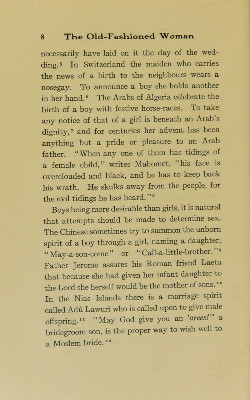 necessarily have laid on it the day of the wed- ding.5 In Switzerland the maiden who carries the news of a birth to the neighbours wears a nosegay. To announce a boy she holds another in her hand.6 The Arabs of Algeria celebrate the birth of a boy with festive horse-races. To take any notice of that of a girl is beneath an Arab’s dignity,7 and for centuries her advent has been anything but a pride or pleasure to an Arab father. “When any one of them has tidings of a female child,” writes Mahomet, “his face is overclouded and black, and he has to keep back his wrath. He skulks away from the people, for the evil tidings he has heard.”8 Boys being more desirable than girls, it is natural that attempts should be made to determine sex. The Chinese sometimes try to summon the unborn spirit of a boy through a girl, naming a daughter, ‘ ‘ May-a-son-come ” or “ Call-a-little-brother. Father Jerome assures his Roman friend Laeta that because she had given her infant daughter to the Lord she herself would be the mother of sons. In the Nias Islands there is a marriage spirit called Adu Lawuri who is called upon to give male offspring. ‘‘May God give you an ’areesl” a bridegroom son, is the proper way to wish well to a Moslem bride.12