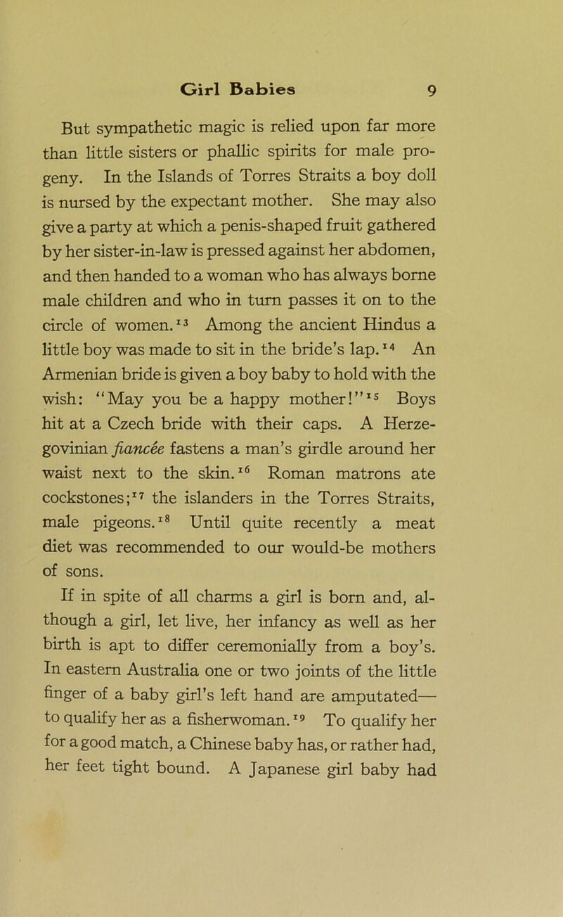 But sympathetic magic is relied upon far more than little sisters or phallic spirits for male pro- geny. In the Islands of Torres Straits a boy doll is nursed by the expectant mother. She may also give a party at which a penis-shaped fruit gathered by her sister-in-law is pressed against her abdomen, and then handed to a woman who has always borne male children and who in turn passes it on to the circle of women.13 Among the ancient Hindus a little boy was made to sit in the bride’s lap.14 An Armenian bride is given a boy baby to hold with the wish: “May you be a happy mother!”15 Boys hit at a Czech bride with their caps. A Herze- govinian fiancee fastens a man’s girdle around her waist next to the skin.16 Roman matrons ate cockstones;17 the islanders in the Torres Straits, male pigeons.18 Until quite recently a meat diet was recommended to our would-be mothers of sons. If in spite of all charms a girl is bom and, al- though a girl, let live, her infancy as well as her birth is apt to differ ceremonially from a boy’s. In eastern Australia one or two joints of the little finger of a baby girl’s left hand are amputated— to qualify her as a fisherwoman.19 To qualify her for a good match, a Chinese baby has, or rather had, her feet tight bound. A Japanese girl baby had