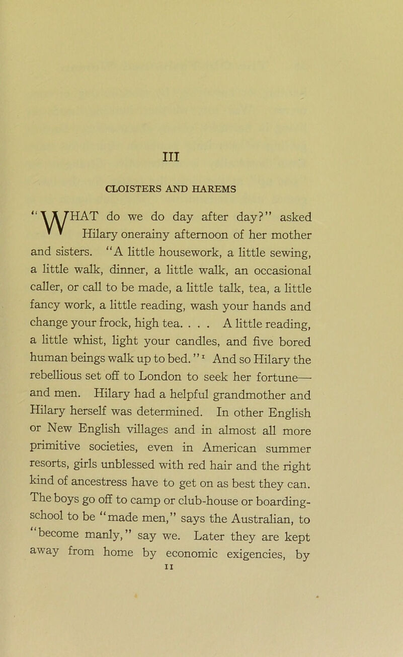 Ill CLOISTERS AND HAREMS “\X7HAT do we do day after day?” asked ’ ’ Hilary onerainy afternoon of her mother and sisters. A little housework, a little sewing, a little walk, dinner, a little walk, an occasional caller, or call to be made, a little talk, tea, a little fancy work, a little reading, wash your hands and change your frock, high tea. ... A little reading, a little whist, light your candles, and five bored human beings walk up to bed. ”1 And so Hilary the rebellious set off to London to seek her fortune— and men. Hilary had a helpful grandmother and Hilary herself was determined. In other English or New English villages and in almost all more primitive societies, even in American summer resorts, girls unblessed with red hair and the right kind of ancestress have to get on as best they can. The boys go off to camp or club-house or boarding- school to be “made men,” says the Australian, to become manly, ” say we. Later they are kept away from home by economic exigencies, by