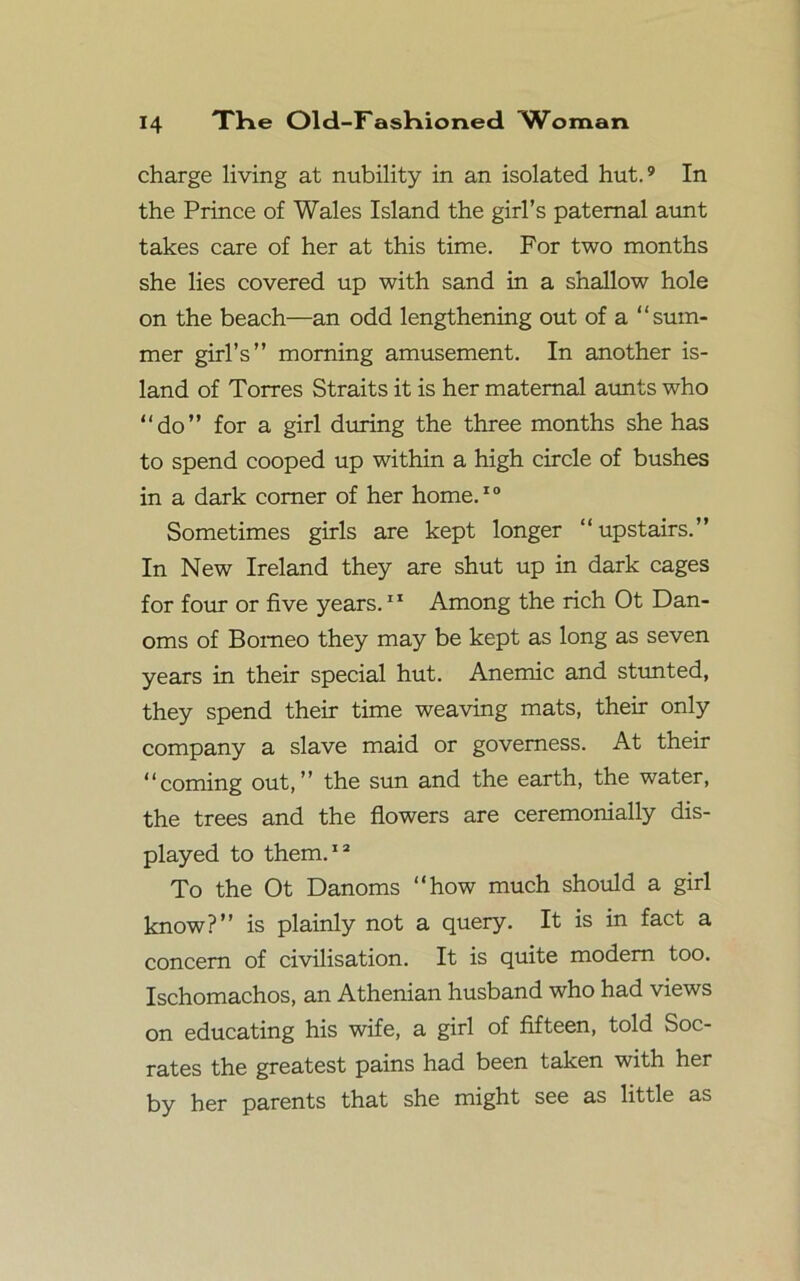 charge living at nubility in an isolated hut.9 In the Prince of Wales Island the girl’s paternal aunt takes care of her at this time. For two months she lies covered up with sand in a shallow hole on the beach—an odd lengthening out of a “sum- mer girl’s” morning amusement. In another is- land of Torres Straits it is her maternal aunts who “do” for a girl during the three months she has to spend cooped up within a high circle of bushes in a dark comer of her home.10 Sometimes girls are kept longer “upstairs.” In New Ireland they are shut up in dark cages for four or five years.11 Among the rich Ot Dan- oms of Borneo they may be kept as long as seven years in their special hut. Anemic and stunted, they spend their time weaving mats, their only company a slave maid or governess. At their “coming out,” the sun and the earth, the water, the trees and the flowers are ceremonially dis- played to them.12 To the Ot Danoms “how much should a girl know?” is plainly not a query. It is in fact a concern of civilisation. It is quite modem too. Ischomachos, an Athenian husband who had views on educating his wife, a girl of fifteen, told Soc- rates the greatest pains had been taken with her by her parents that she might see as little as
