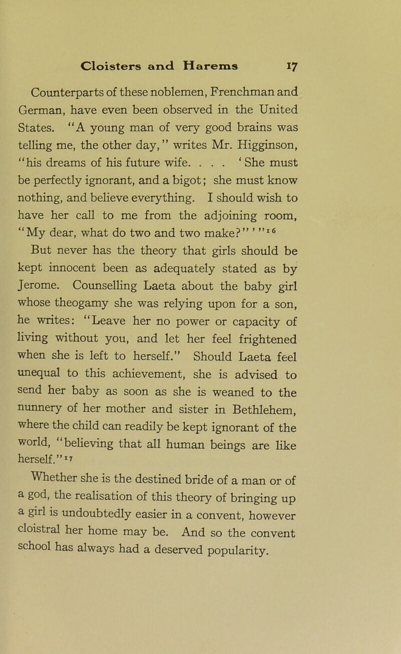 Counterparts of these noblemen, Frenchman and German, have even been observed in the United States. “A young man of very good brains was telling me, the other day,” writes Mr. Higginson, “his dreams of his future wife. ... ‘ She must be perfectly ignorant, and a bigot; she must know nothing, and believe everything. I should wish to have her call to me from the adjoining room, “My dear, what do two and two make?” ”’16 But never has the theory that girls should be kept innocent been as adequately stated as by Jerome. Counselling Laeta about the baby girl whose theogamy she was relying upon for a son, he writes: “Leave her no power or capacity of living without you, and let her feel frightened when she is left to herself.” Should Laeta feel unequal to this achievement, she is advised to send her baby as soon as she is weaned to the nunnery of her mother and sister in Bethlehem, where the child can readily be kept ignorant of the world, “believing that all human beings are like herself.”17 Whether she is the destined bride of a man or of a god, the realisation of this theory of bringing up a. girl is undoubtedly easier in a convent, however cloistral her home may be. And so the convent school has always had a deserved popularity.