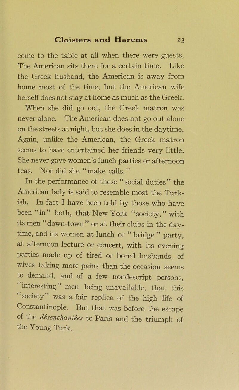 come to the table at all when there were guests. The American sits there for a certain time. Like the Greek husband, the American is away from home most of the time, but the American wife herself does not stay at home as much as the Greek. When she did go out, the Greek matron was never alone. The American does not go out alone on the streets at night, but she does in the daytime. Again, unlike the American, the Greek matron seems to have entertained her friends very little. She never gave women’s lunch parties or afternoon teas. Nor did she “make calls.” In the performance of these “social duties” the American lady is said to resemble most the Turk- ish. In fact I have been told by those who have been “in” both, that New York “society,” with its men “down-town” or at their clubs in the day- time, and its women at lunch or “ bridge ” party, at afternoon lecture or concert, with its evening parties made up of tired or bored husbands, of wives taking more pains than the occasion seems to demand, and of a few nondescript persons, “interesting” men being unavailable, that this “society” was a fair replica of the high life of Constantinople. But that was before the escape of the desenchantees to Paris and the triumph of the Young Turk.