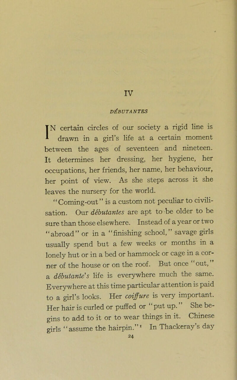 IV DEBUTANTES IN certain circles of our society a rigid line is drawn in a girl’s life at a certain moment between the ages of seventeen and nineteen. It determines her dressing, her hygiene, her occupations, her friends, her name, her behaviour, her point of view. As she steps across it she leaves the nursery for the world. “Coming-out” is a custom not peculiar to civili- sation. Our debutantes are apt to be older to be sure than those elsewhere. Instead of a year or two “abroad” or in a “finishing school,” savage girls usually spend but a few weeks or months in a lonely hut or in a bed or hammock or cage in a cor- ner of the house or on the roof. But once “out, ” a debutante's life is everywhere much the same. Everywhere at this time particular attention is paid to a girl’s looks. Her coiffure is very important. Her hair is curled or puffed or “put up. ” She be- gins to add to it or to wear things in it. Chinese girls ‘ * assume the hairpin.”1 In Thackeray’s day