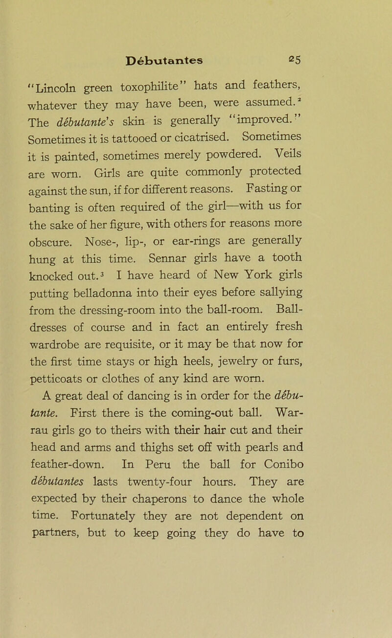 “Lincoln green toxophilite” hats and feathers, whatever they may have been, were assumed.2 The debutante's skin is generally “improved.” Sometimes it is tattooed or cicatrised. Sometimes it is painted, sometimes merely powdered. Veils are worn. Girls are quite commonly protected against the sun, if for different reasons. Fasting or banting is often required of the girl—with us for the sake of her figure, with others for reasons more obscure. Nose-, lip-, or ear-rings are generally hung at this time. Sennar girls have a tooth knocked out.3 I have heard of New York girls putting belladonna into their eyes before sallying from the dressing-room into the ball-room. Ball- dresses of course and in fact an entirely fresh wardrobe are requisite, or it may be that now for the first time stays or high heels, jewelry or furs, petticoats or clothes of any kind are worn. A great deal of dancing is in order for the debu- tante. First there is the coming-out ball. War- rau girls go to theirs with their hair cut and their head and arms and thighs set off with pearls and feather-down. In Peru the ball for Conibo debutantes lasts twenty-four hours. They are expected by their chaperons to dance the whole time. Fortunately they are not dependent on partners, but to keep going they do have to