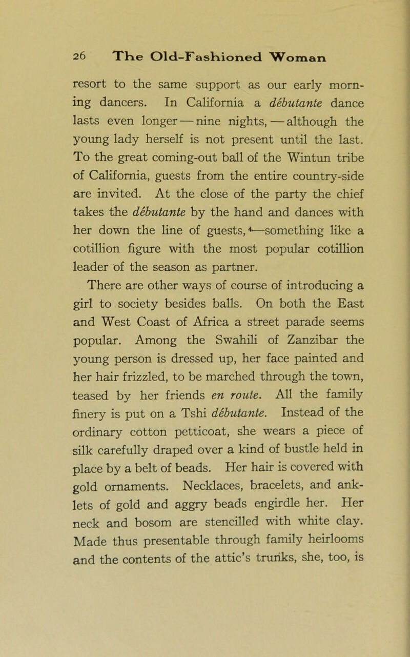 resort to the same support as our early morn- ing dancers. In California a debutante dance lasts even longer — nine nights,—although the young lady herself is not present until the last. To the great coming-out ball of the Wintun tribe of California, guests from the entire country-side are invited. At the close of the party the chief takes the debutante by the hand and dances with her down the line of guests,4—something like a cotillion figure with the most popular cotillion leader of the season as partner. There are other ways of course of introducing a girl to society besides balls. On both the East and West Coast of Africa a street parade seems popular. Among the Swahili of Zanzibar the young person is dressed up, her face painted and her hair frizzled, to be marched through the town, teased by her friends en route. All the family finery is put on a Tshi debutante. Instead of the ordinary cotton petticoat, she wears a piece of silk carefully draped over a kind of bustle held in place by a belt of beads. Her hair is covered with gold ornaments. Necklaces, bracelets, and ank- lets of gold and aggry beads engirdle her. Her neck and bosom are stencilled with white clay. Made thus presentable through family heirlooms and the contents of the attic’s trunks, she, too, is