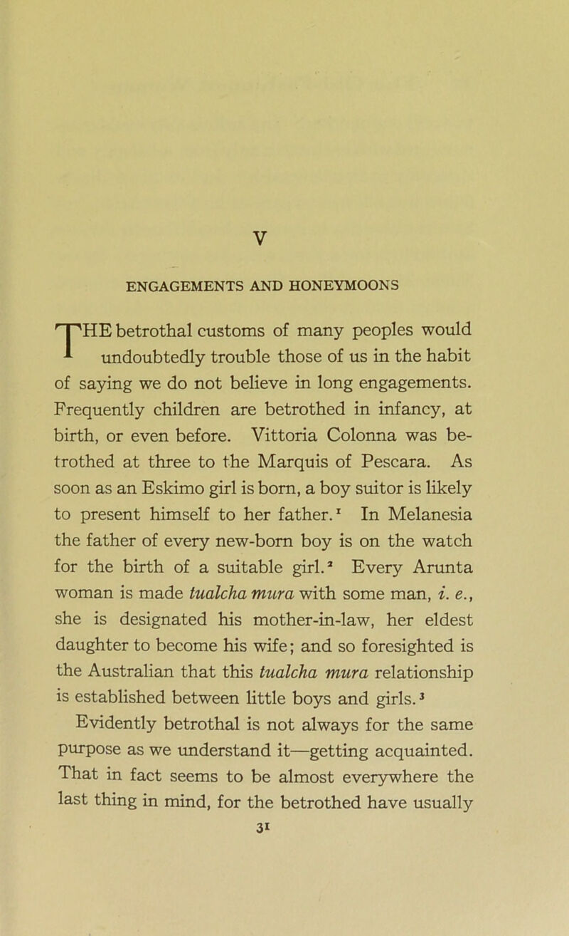 V ENGAGEMENTS AND HONEYMOONS HE betrothal customs of many peoples would undoubtedly trouble those of us in the habit of saying we do not believe in long engagements. Frequently children are betrothed in infancy, at birth, or even before. Vittoria Colonna was be- trothed at three to the Marquis of Pescara. As soon as an Eskimo girl is born, a boy suitor is likely to present himself to her father.1 In Melanesia the father of every new-born boy is on the watch for the birth of a suitable girl.2 Every Arunta woman is made tualcha mura with some man, i. e.t she is designated his mother-in-law, her eldest daughter to become his wife; and so foresighted is the Australian that this tualcha mura relationship is established between little boys and girls.3 Evidently betrothal is not always for the same purpose as we understand it—getting acquainted. That in fact seems to be almost everywhere the last thing in mind, for the betrothed have usually