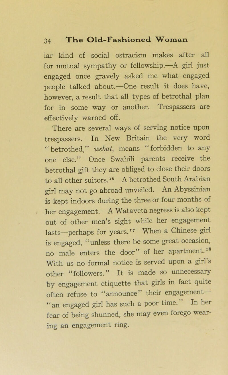 iar kind of social ostracism makes after all for mutual sympathy or fellowship.—A girl just engaged once gravely asked me what engaged people talked about.—One result it does have, however, a result that all types of betrothal plan for in some way or another. Trespassers are effectively warned off. There are several ways of serving notice upon trespassers. In New Britain the very word “betrothed,” webat, means “forbidden to any one else.” Once Swahili parents receive the betrothal gift they are obliged to close their doors to all other suitors.16 A betrothed South Arabian girl may not go abroad unveiled. An Abyssinian is kept indoors during the three or four months of her engagement. A Wataveta negress is also kept out of other men’s sight while her engagement lasts—perhaps for years.17 When a Chinese girl is engaged, “unless there be some great occasion, no male enters the door” of her apartment.18 With us no formal notice is served upon a girl’s other “followers.” It is made so unnecessary by engagement etiquette that girls in fact quite often refuse to “announce” their engagement “an engaged girl has such a poor time. In her fear of being shunned, she may even forego wear- ing an engagement ring.