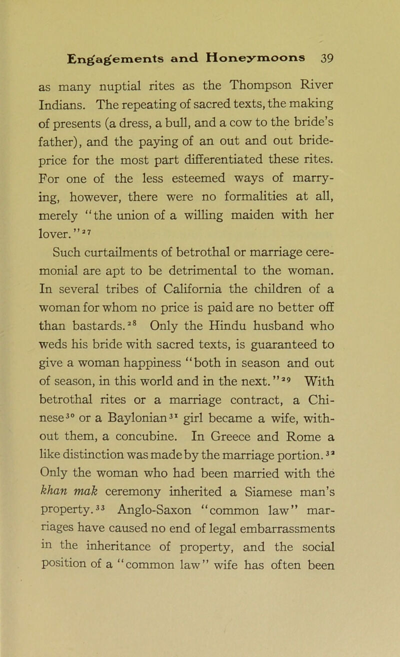 as many nuptial rites as the Thompson River Indians. The repeating of sacred texts, the making of presents (a dress, a bull, and a cow to the bride’s father), and the paying of an out and out bride- price for the most part differentiated these rites. For one of the less esteemed ways of marry- ing, however, there were no formalities at all, merely “the union of a willing maiden with her lover. ”27 Such curtailments of betrothal or marriage cere- monial are apt to be detrimental to the woman. In several tribes of California the children of a woman for whom no price is paid are no better off than bastards.28 Only the Hindu husband who weds his bride with sacred texts, is guaranteed to give a woman happiness “both in season and out of season, in this world and in the next. ”29 With betrothal rites or a marriage contract, a Chi- nese30 or a Baylonian31 girl became a wife, with- out them, a concubine. In Greece and Rome a like distinction was made by the marriage portion.3 2 Only the woman who had been married with the khan mak ceremony inherited a Siamese man’s property.33 Anglo-Saxon “common law” mar- riages have caused no end of legal embarrassments in the inheritance of property, and the social position of a “common law” wife has often been