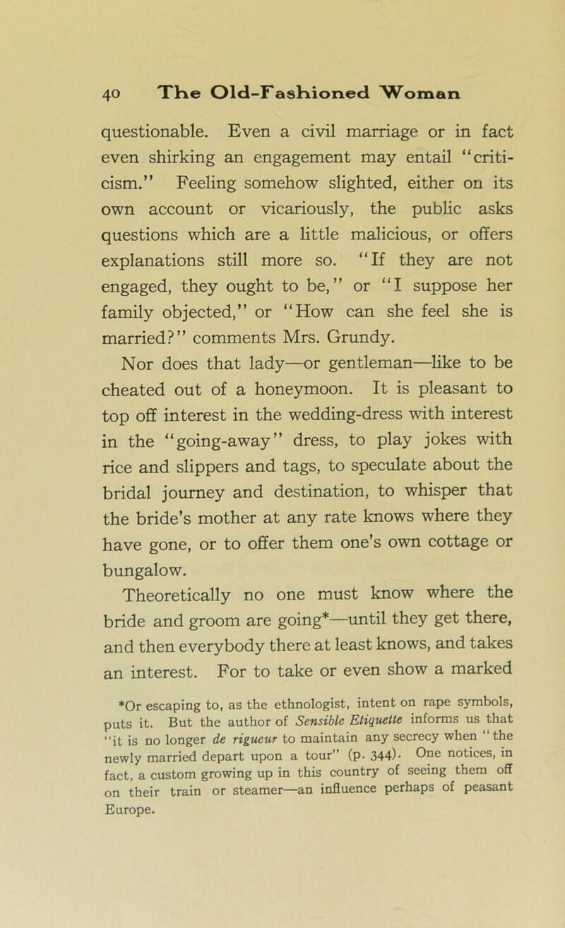 questionable. Even a civil marriage or in fact even shirking an engagement may entail “criti- cism.” Feeling somehow slighted, either on its own account or vicariously, the public asks questions which are a little malicious, or offers explanations still more so. “If they are not engaged, they ought to be,” or “I suppose her family objected,” or “How can she feel she is married?” comments Mrs. Grundy. Nor does that lady—or gentleman—like to be cheated out of a honeymoon. It is pleasant to top off interest in the wedding-dress with interest in the “going-away” dress, to play jokes with rice and slippers and tags, to speculate about the bridal journey and destination, to whisper that the bride’s mother at any rate knows where they have gone, or to offer them one’s own cottage or bungalow. Theoretically no one must know where the bride and groom are going*—until they get there, and then everybody there at least knows, and takes an interest. For to take or even show a marked *0r escaping to, as the ethnologist, intent on rape symbols, puts it. But the author of Sensible Etiquette informs us that “it is no longer de rigueur to maintain any secrecy when “the newly married depart upon a tour (p. 344)- One notices, in fact, a custom growing up in this country of seeing them off on their train or steamer—an influence perhaps of peasant Europe.