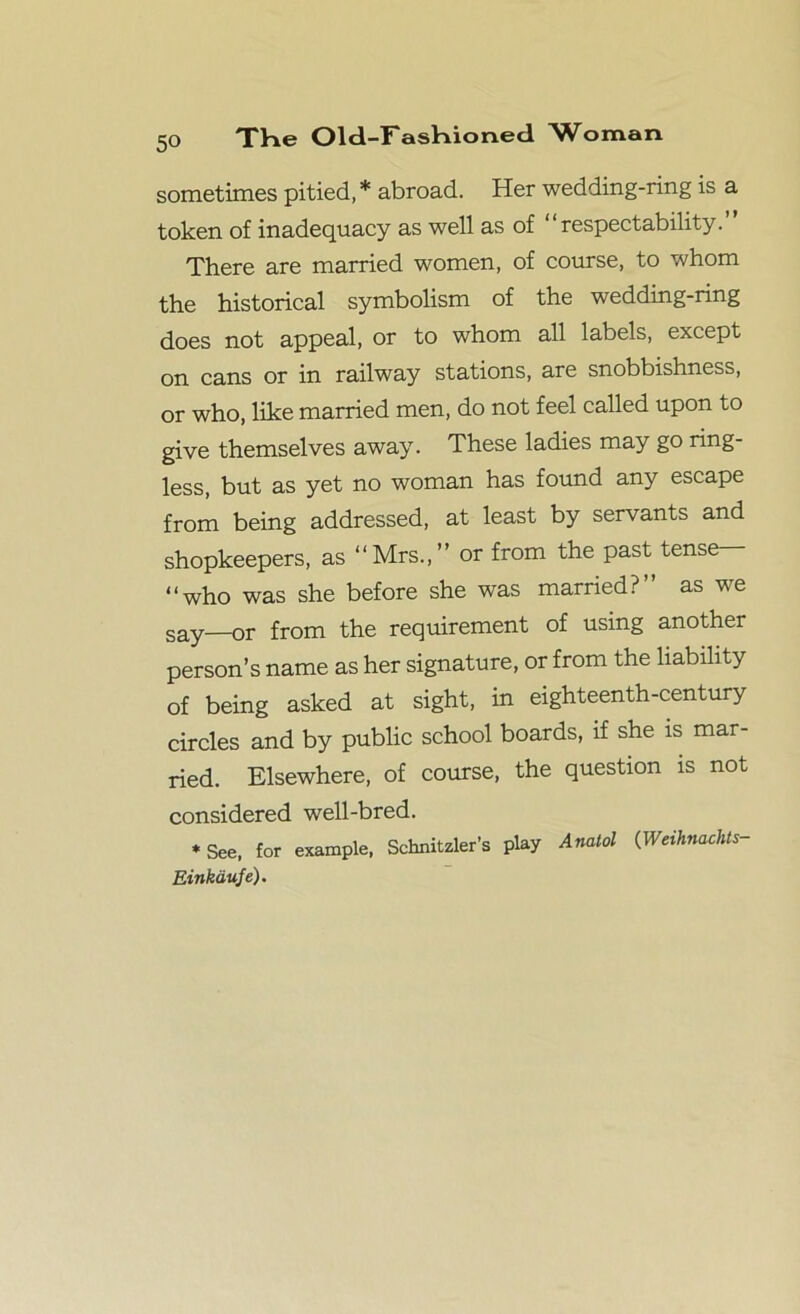 sometimes pitied, * abroad. Her wedding-ring is a token of inadequacy as well as of “respectability. There are married women, of course, to whom the historical symbolism of the wedding-ring does not appeal, or to whom all labels, except on cans or in railway stations, are snobbishness, or who, like married men, do not feel called upon to give themselves away. These ladies may go ring- less, but as yet no woman has found any escape from being addressed, at least by servants and shopkeepers, as “Mrs.,” or from the past tense— “who was she before she was married?” as we say—or from the requirement of using another person’s name as her signature, or from the liability of being asked at sight, in eighteenth-century circles and by public school boards, if she is mar- ried. Elsewhere, of course, the question is not considered well-bred. * See, for example, Schnitzler’s play Anatol (Weihnachts- Einkdufe).