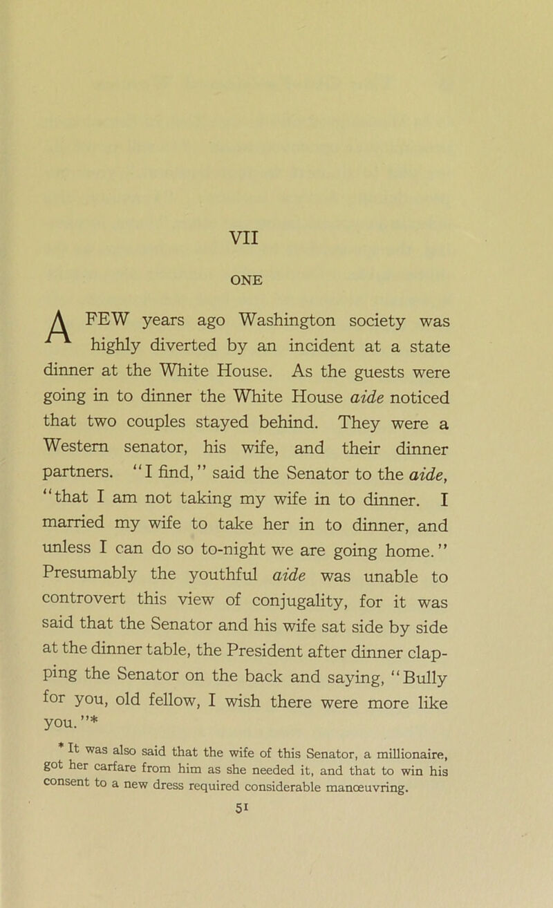 A FEW years ago Washington society was highly diverted by an incident at a state dinner at the White House. As the guests were going in to dinner the White House aide noticed that two couples stayed behind. They were a Western senator, his wife, and their dinner partners. “I find, ” said the Senator to the aide, “that I am not taking my wife in to dinner. I married my wife to take her in to dinner, and unless I can do so to-night we are going home.” Presumably the youthful aide was unable to controvert this view of conjugality, for it was said that the Senator and his wife sat side by side at the dinner table, the President after dinner clap- ping the Senator on the back and saying, “Bully for you, old fellow, I wish there were more like you. ”* It was also said that the wife of this Senator, a millionaire, got her carfare from him as she needed it, and that to win his consent to a new dress required considerable manoeuvring.