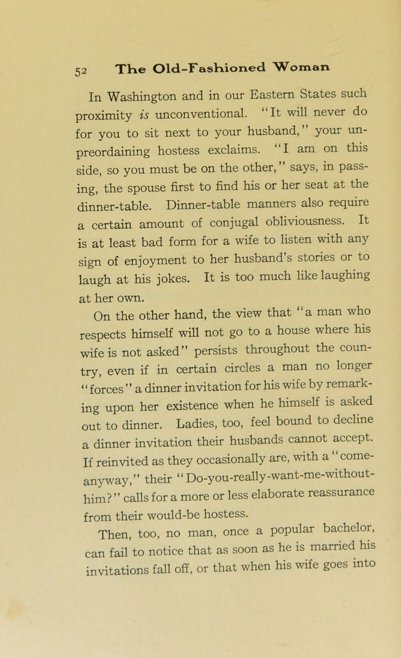 In Washington and in our Eastern States such proximity is unconventional. “It will never do for you to sit next to your husband,” your un- preordaining hostess exclaims. “I am on this side, so you must be on the other,” says, in pass- ing, the spouse first to find his or her seat at the dinner-table. Dinner-table manners also require a certain amount of conjugal obliviousness. It is at least bad form for a wife to listen with any sign of enjoyment to her husband s stories or to laugh at his jokes. It is too much like laughing at her own. On the other hand, the view that a man who respects himself will not go to a house where his wife is not asked” persists throughout the coun- try, even if in certain circles a man no longer “forces ” a dinner invitation for his wife by remark- ing upon her existence when he himself is asked out to dinner. Ladies, too, feel bound to decline a dinner invitation their husbands cannot accept. If reinvited as they occasionally are, with a “ come- anyway,” their “ Do-you-really-want-me-without- him? ” calls for a more or less elaborate reassurance from their would-be hostess. Then, too, no man, once a popular bachelor, can fail to notice that as soon as he is married his invitations fall off, or that when his wife goes into