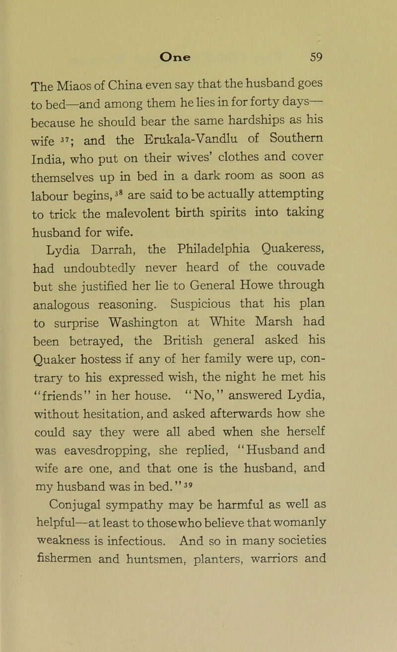 The Miaos of China even say that the husband goes to bed—and among them he lies in for forty days— because he should bear the same hardships as his wife 37; and the Erukala-Vandlu of Southern India, who put on their wives’ clothes and cover themselves up in bed in a dark room as soon as labour begins,38 are said to be actually attempting to trick the malevolent birth spirits into taking husband for wife. Lydia Darrah, the Philadelphia Quakeress, had undoubtedly never heard of the couvade but she justified her lie to General Howe through analogous reasoning. Suspicious that his plan to surprise Washington at White Marsh had been betrayed, the British general asked his Quaker hostess if any of her family were up, con- trary to his expressed wish, the night he met his “friends” in her house. “No,” answered Lydia, without hesitation, and asked afterwards how she could say they were all abed when she herself was eavesdropping, she replied, “Husband and wife are one, and that one is the husband, and my husband was in bed. ”39 Conjugal sympathy may be harmful as well as helpful—at least to those who believe that womanly weakness is infectious. And so in many societies fishermen and huntsmen, planters, warriors and