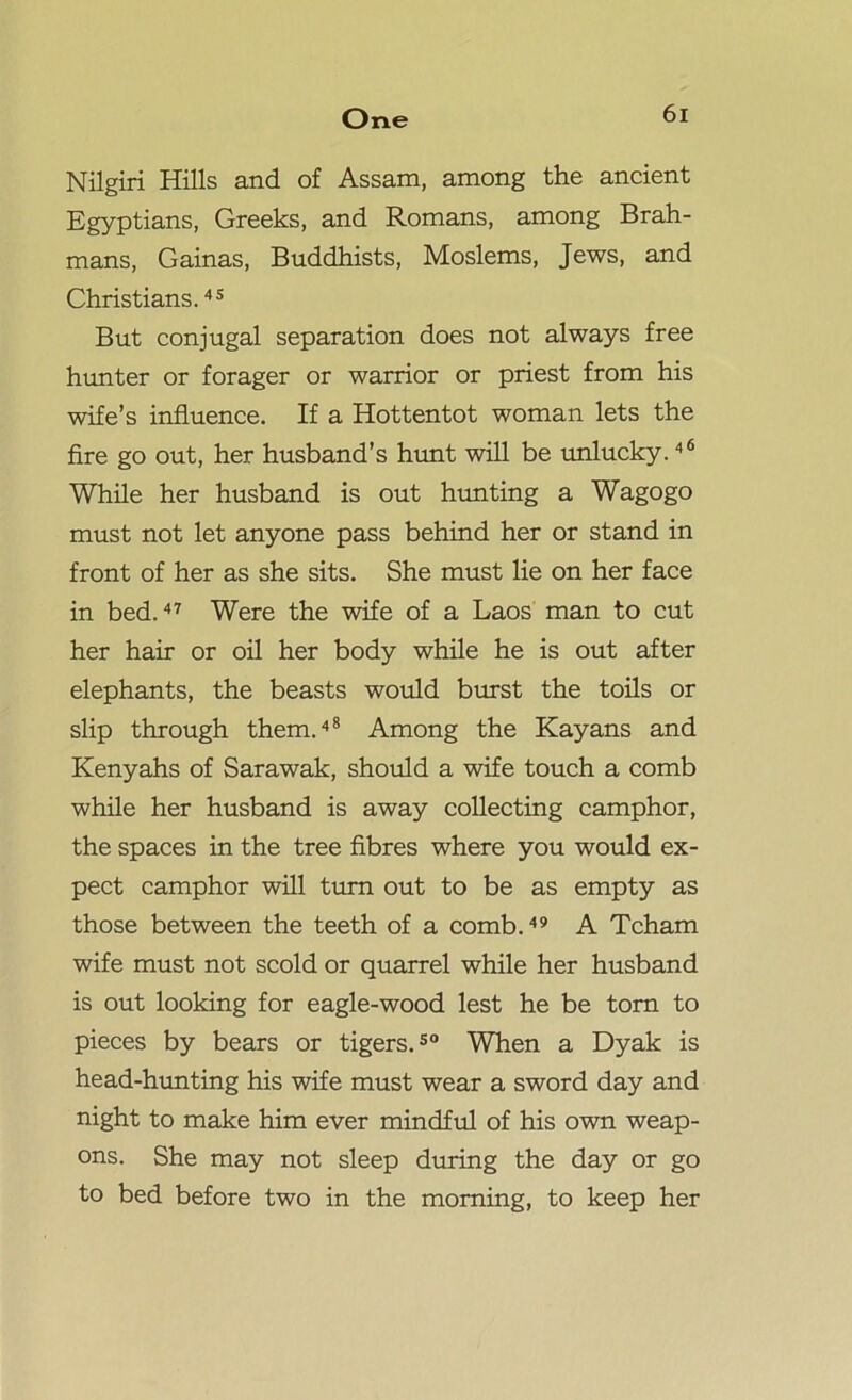 Nilgiri Hills and of Assam, among the ancient Egyptians, Greeks, and Romans, among Brah- mans, Gainas, Buddhists, Moslems, Jews, and Christians.45 But conjugal separation does not always free hunter or forager or warrior or priest from his wife’s influence. If a Hottentot woman lets the fire go out, her husband’s hunt will be unlucky.46 While her husband is out hunting a Wagogo must not let anyone pass behind her or stand in front of her as she sits. She must lie on her face in bed.47 Were the wife of a Laos man to cut her hair or oil her body while he is out after elephants, the beasts would burst the toils or slip through them.48 Among the Kayans and Kenyahs of Sarawak, should a wife touch a comb while her husband is away collecting camphor, the spaces in the tree fibres where you would ex- pect camphor will turn out to be as empty as those between the teeth of a comb.49 A Tcham wife must not scold or quarrel while her husband is out looking for eagle-wood lest he be torn to pieces by bears or tigers.50 When a Dyak is head-hunting his wife must wear a sword day and night to make him ever mindful of his own weap- ons. She may not sleep during the day or go to bed before two in the morning, to keep her