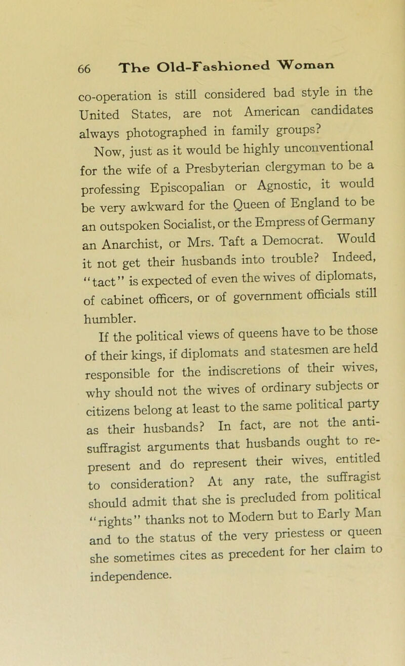 co-operation is still considered bad style in the United States, are not American candidates always photographed in family groups? Now, just as it would be highly unconventional for the wife of a Presbyterian clergyman to be a professing Episcopalian or Agnostic, it would be very awkward for the Queen of England to be an outspoken Socialist, or the Empress of Germany an Anarchist, or Mrs. Taft a Democrat. Would it not get their husbands into trouble? Indeed, “tact” is expected of even the wives of diplomats, of cabinet officers, or of government officials still humbler. If the political views of queens have to be those of their kings, if diplomats and statesmen are held responsible for the indiscretions of their wives, why should not the wives of ordinary subjects or citizens belong at least to the same political party as their husbands? In fact, are not the anti- suffragist arguments that husbands ought to re- present and do represent their wives, entitled to consideration? At any rate, the suffragist should admit that she is precluded from political “rights” thanks not to Modem but to Early Man and to the status of the very priestess or queen she sometimes cites as precedent for her claim to independence.