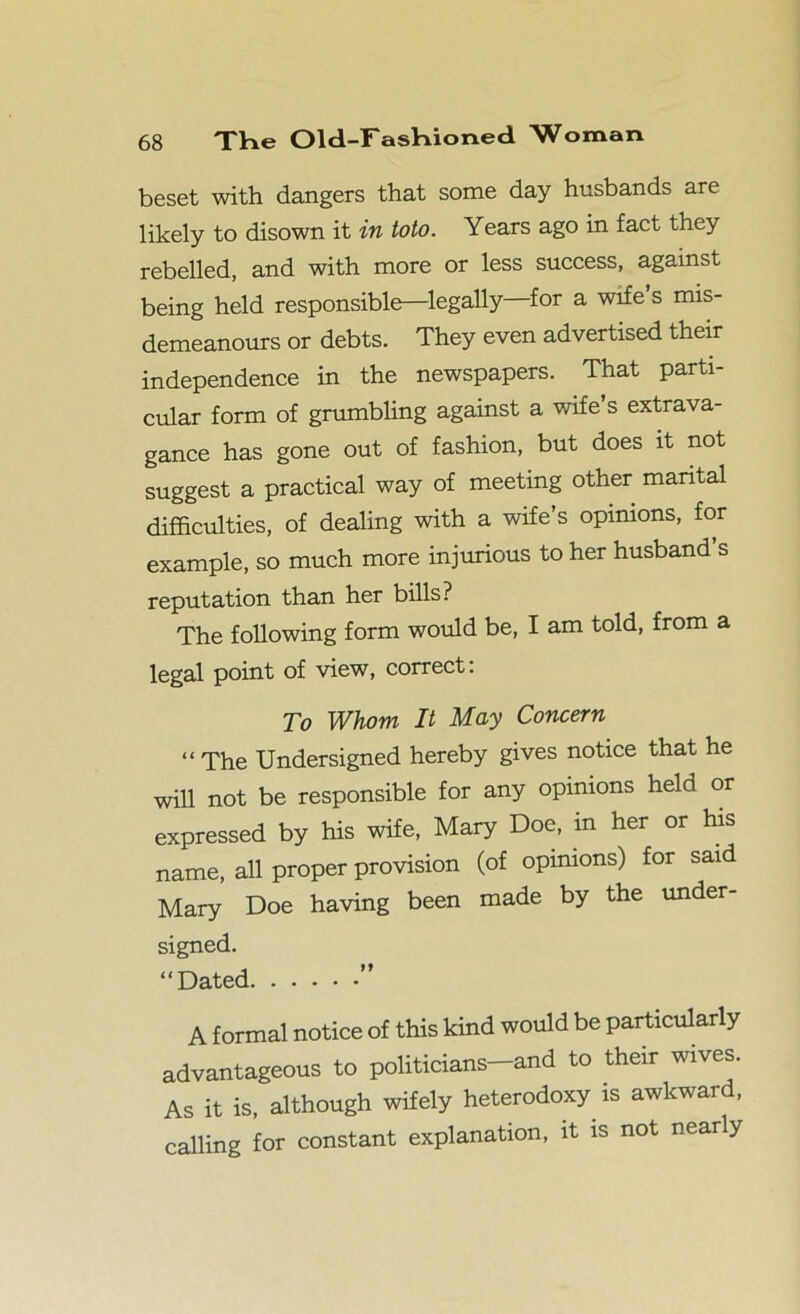 beset with dangers that some day husbands are likely to disown it in toto. Years ago in fact they rebelled, and with more or less success, against being held responsible—legally for a wife s mis- demeanours or debts. They even advertised their independence in the newspapers. That parti- cular form of grumbling against a wife s extrava- gance has gone out of fashion, but does it not suggest a practical way of meeting other marital difficulties, of dealing with a wife’s opinions, for example, so much more injurious to her husband’s reputation than her bills? The following form would be, I am told, from a legal point of view, correct. To Whom It May Concern “ The Undersigned hereby gives notice that he will not be responsible for any opinions held or expressed by his wife, Mary Doe, in her or his name, all proper provision (of opinions) for said Mary Doe having been made by the under- signed. “Dated ” A formal notice of this kind would be particularly advantageous to politicians—and to their wives. As it is, although wifely heterodoxy is awkward, calling for constant explanation, it is not nearly