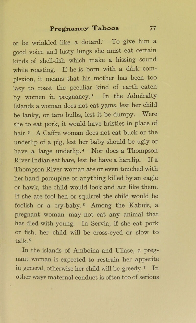 or be wrinkled like a dotard.' To give him a good voice and lusty lungs she must eat certain kinds of shell-fish which make a hissing sound while roasting. If he is bom with a dark com- plexion, it means that his mother has been too lazy to roast the peculiar kind of earth eaten by women in pregnancy.2 In the Admiralty Islands a woman does not eat yams, lest her child be lanky, or taro bulbs, lest it be dumpy. Were she to eat pork, it would have bristles in place of hair.3 A Caffre woman does not eat buck or the underlip of a pig, lest her baby should be ugly or have a large underlip.4 Nor does a Thompson River Indian eat hare, lest he have a harelip. If a Thompson River woman ate or even touched with her hand porcupine or anything killed by an eagle or hawk, the child would look and act like them. If she ate fool-hen or squirrel the child would be foolish or a cry-baby.5 Among the Kabuis, a pregnant woman may not eat any animal that has died with young. In Servia, if she eat pork or fish, her child will be cross-eyed or slow to talk.6 In the islands of Amboina and Uliase, a preg- nant woman is expected to restrain her appetite in general, otherwise her child will be greedy.7 In other ways maternal conduct is often too of serious