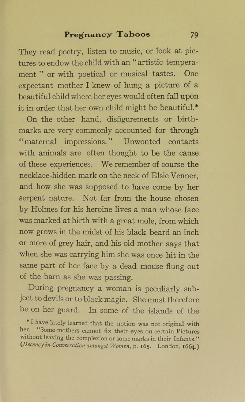 They read poetry, listen to music, or look at pic- tures to endow the child with an “artistic tempera- ment ” or with poetical or musical tastes. One expectant mother I knew of hung a picture of a beautiful child where her eyes would often fall upon it in order that her own child might be beautiful.* On the other hand, disfigurements or birth- marks are very commonly accounted for through “maternal impressions.” Unwonted contacts with animals are often thought to be the cause of these experiences. We remember of course the necklace-hidden mark on the neck of Elsie Venner, and how she was supposed to have come by her serpent nature. Not far from the house chosen by Holmes for his heroine lives a man whose face was marked at birth with a great mole, from which now grows in the midst of his black beard an inch or more of grey hair, and his old mother says that when she was carrying him she was once hit in the same part of her face by a dead mouse flung out of the barn as she was passing. During pregnancy a woman is peculiarly sub- ject to devils or to black magic. She must therefore be on her guard. In some of the islands of the * I have lately learned that the notion was not original with her. Some mothers cannot fix their eyes on certain Pictures without leaving the complexion or some marks in their Infants.” (Decency in Conversation amongst Women, p. 165. London, 1664.)