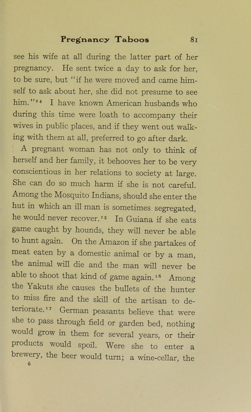 see his wife at all during the latter part of her pregnancy. He sent twice a day to ask for her, to be sure, but if he were moved and came him- self to ask about her, she did not presume to see him.”14 I have known American husbands who during this time were loath to accompany their wives in public places, and if they went out walk- ing with them at all, preferred to go after dark. A pregnant woman has not only to think of herself and her family, it behooves her to be very conscientious in her relations to society at large. She can do so much harm if she is not careful. Among the Mosquito Indians, should she enter the hut in which an ill man is sometimes segregated, he would never recover.15 In Guiana if she eats game caught by hounds, they will never be able to hunt again. On the Amazon if she partakes of meat eaten by a domestic animal or by a man, the animal will die and the man will never be able to shoot that kind of game again.16 Among the Yakuts she causes the bullets of the hunter to miss fire and the skill of the artisan to de- teriorate.1? German peasants believe that were she to pass through field or garden bed, nothing would grow in them for several years, or their products would spoil. Were she to enter a brewery, the beer would turn; a wine-cellar, the 6