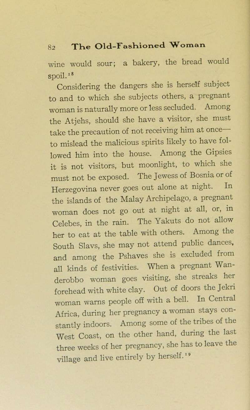 wine would sour; a bakery, the bread would spoil.18 Considering the dangers she is herself subject to and to which she subjects others, a pregnant woman is naturally more or less secluded. Among the Atjehs, should she have a visitor, she must take the precaution of not receiving him at once— to mislead the malicious spirits likely to have fol- lowed him into the house. Among the Gipsies it is not visitors, but moonlight, to which she must not be exposed. The Jewess of Bosnia or of Herzegovina never goes out alone at night. In the islands of the Malay Archipelago, a pregnant woman does not go out at night at all, or, in Celebes, in the rain. The Yakuts do not allow her to eat at the table with others. Among the South Slavs, she may not attend public dances, and among the Pshaves she is excluded from all kinds of festivities. When a pregnant Wan- derobbo woman goes visiting, she streaks her forehead with white clay. Out of doors the Jekri woman warns people off with a bell. In Central Africa, during her pregnancy a woman stays con- stantly indoors. Among some of the tribes of the West Coast, on the other hand, during the last three weeks of her pregnancy, she has to leave the village and live entirely by herself.19