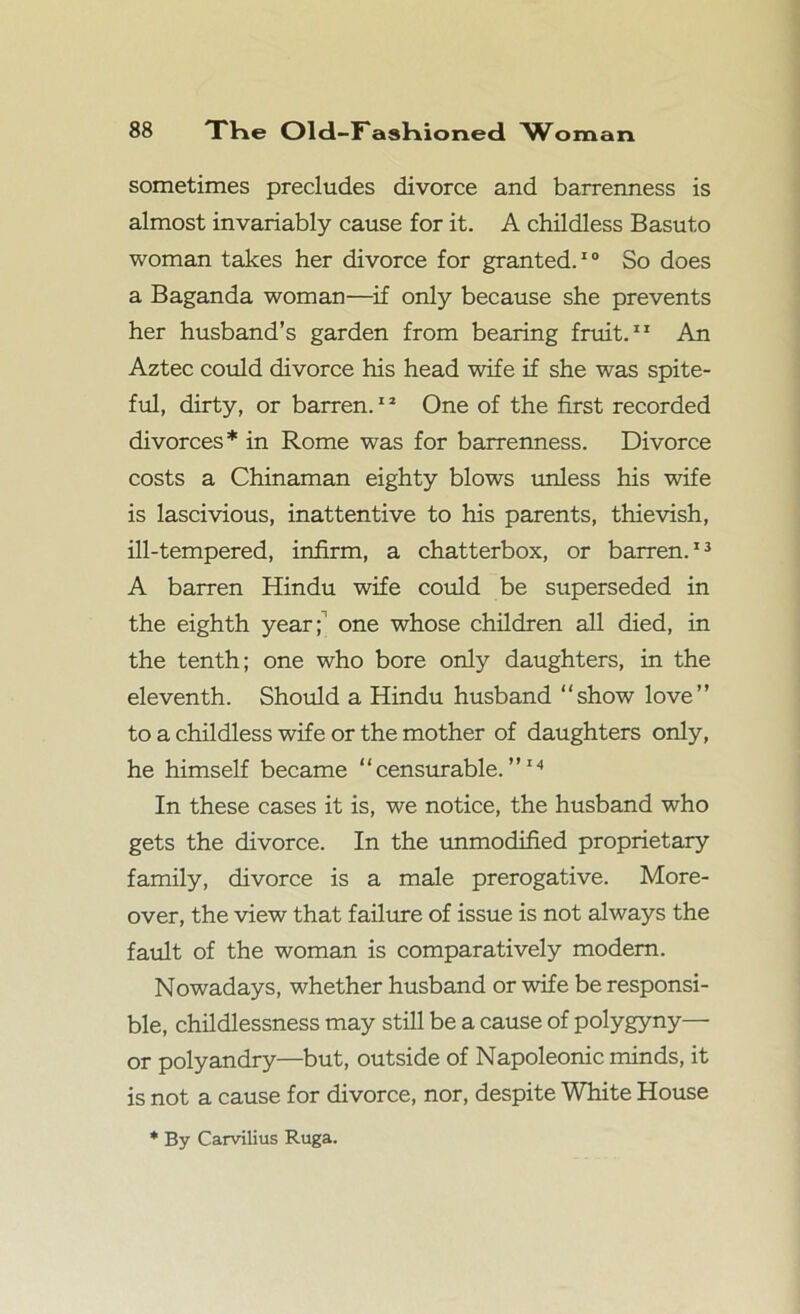 sometimes precludes divorce and barrenness is almost invariably cause for it. A childless Basuto woman takes her divorce for granted.10 So does a Baganda woman—if only because she prevents her husband’s garden from bearing fruit. An Aztec could divorce his head wife if she was spite- ful, dirty, or barren.11 One of the first recorded divorces * in Rome was for barrenness. Divorce costs a Chinaman eighty blows unless his wife is lascivious, inattentive to his parents, thievish, ill-tempered, infirm, a chatterbox, or barren.13 A barren Hindu wife could be superseded in the eighth year; one whose children all died, in the tenth; one who bore only daughters, in the eleventh. Should a Hindu husband “show love” to a childless wife or the mother of daughters only, he himself became “censurable.”14 In these cases it is, we notice, the husband who gets the divorce. In the unmodified proprietary family, divorce is a male prerogative. More- over, the view that failure of issue is not always the fault of the woman is comparatively modem. Nowadays, whether husband or wife be responsi- ble, childlessness may still be a cause of polygyny— or polyandry—but, outside of Napoleonic minds, it is not a cause for divorce, nor, despite White House * By Carvilius Ruga.