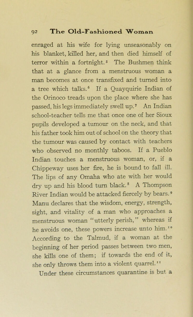 enraged at his wife for lying unseasonably on his blanket, killed her, and then died himself of terror within a fortnight.5 The Bushmen think that at a glance from a menstruous woman a man becomes at once transfixed and turned into a tree which talks.6 If a Quayquirie Indian of the Orinoco treads upon the place where she has passed, his legs immediately swell up.7 An Indian school-teacher tells me that once one of her Sioux pupils developed a tumour on the neck, and that his father took him out of school on the theory that the tumour was caused by contact with teachers who observed no monthly taboos. If a Pueblo Indian touches a menstruous woman, or, if a Chippeway uses her fire, he is bound to fall ill. The lips of any Omaha who ate with her would dry up and his blood turn black.8 A Thompson River Indian would be attacked fiercely by bears.9 Manu declares that the wisdom, energy, strength, sight, and vitality of a man who approaches a menstruous woman “ utterly perish, ” whereas if he avoids one, these powers increase unto him.10 According to the Talmud, if a woman at the beginning of her period passes between two men, she kills one of them; if towards the end of it, she only throws them into a violent quarrel.11 Under these circumstances quarantine is but a