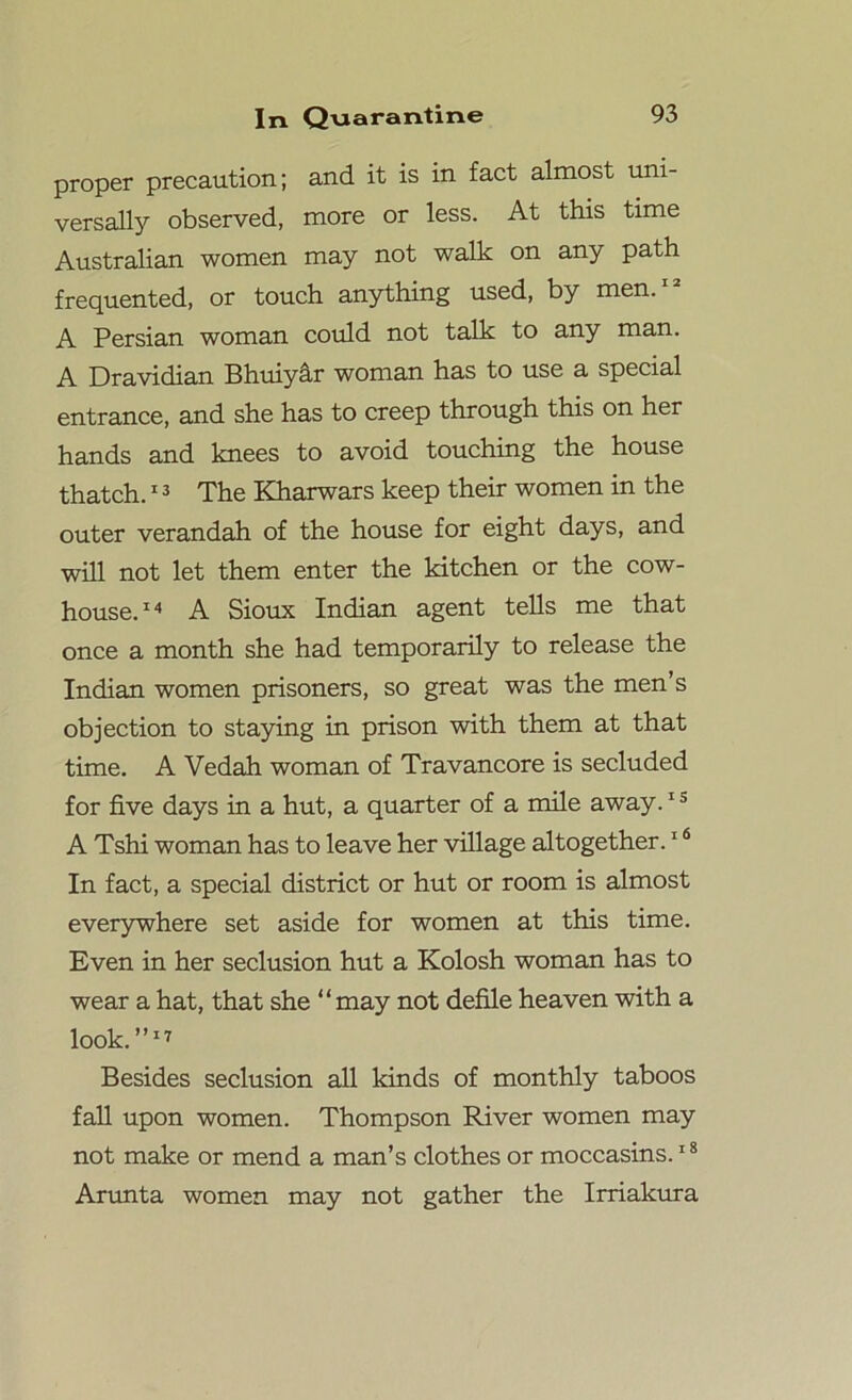 proper precaution; and it is in fact almost uni- versally observed, more or less. At this time Australian women may not walk on any path frequented, or touch anything used, by men. A Persian woman could not talk to any man. A Dravidian Bhuiyar woman has to use a special entrance, and she has to creep through this on her hands and knees to avoid touching the house thatch.13 The Kharwars keep their women in the outer verandah of the house for eight days, and will not let them enter the kitchen or the cow- house.14 A Sioux Indian agent tells me that once a month she had temporarily to release the Indian women prisoners, so great was the men’s objection to staying in prison with them at that time. A Vedah woman of Travancore is secluded for five days in a hut, a quarter of a mile away.IS A Tshi woman has to leave her village altogether.16 In fact, a special district or hut or room is almost everywhere set aside for women at this time. Even in her seclusion hut a Kolosh woman has to wear a hat, that she “may not defile heaven with a look.”17 Besides seclusion all kinds of monthly taboos fall upon women. Thompson River women may not make or mend a man’s clothes or moccasins.18 Arunta women may not gather the Irriakura