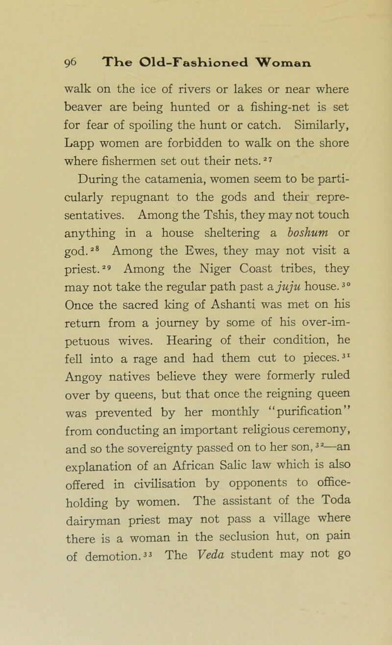 walk on the ice of rivers or lakes or near where beaver are being hunted or a fishing-net is set for fear of spoiling the hunt or catch. Similarly, Lapp women are forbidden to walk on the shore where fishermen set out their nets.27 During the catamenia, women seem to be parti- cularly repugnant to the gods and their repre- sentatives. Among the Tshis, they may not touch anything in a house sheltering a boshum or god.28 Among the Ewes, they may not visit a priest.29 Among the Niger Coast tribes, they may not take the regular path past a juju house.30 Once the sacred king of Ashanti was met on his return from a journey by some of his over-im- petuous wives. Hearing of their condition, he fell into a rage and had them cut to pieces.31 Angoy natives believe they were formerly ruled over by queens, but that once the reigning queen was prevented by her monthly “purification” from conducting an important religious ceremony, and so the sovereignty passed on to her son,32—an explanation of an African Salic law which is also offered in civilisation by opponents to office- holding by women. The assistant of the Toda dairyman priest may not pass a village where there is a woman in the seclusion hut, on pain of demotion.33 The Veda student may not go