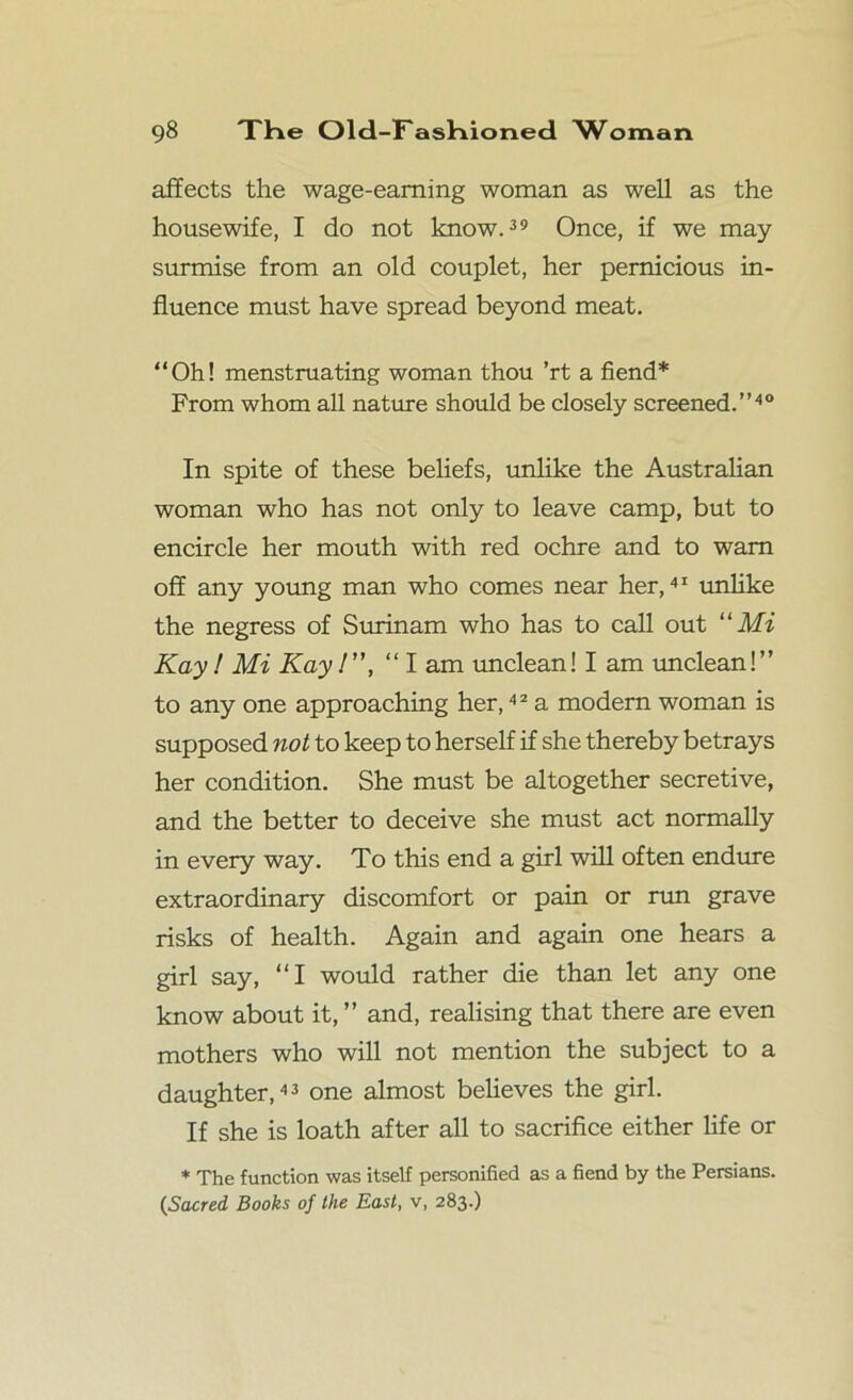 affects the wage-earning woman as well as the housewife, I do not know.39 Once, if we may surmise from an old couplet, her pernicious in- fluence must have spread beyond meat. “Oh! menstruating woman thou ’rt a fiend* From whom all nature should be closely screened.”40 In spite of these beliefs, unlike the Australian woman who has not only to leave camp, but to encircle her mouth with red ochre and to warn off any young man who comes near her,41 unlike the negress of Surinam who has to call out “Mi Kay! Mi Kay /”, “ I am unclean! I am unclean!” to any one approaching her,42 a modem woman is supposed not to keep to herself if she thereby betrays her condition. She must be altogether secretive, and the better to deceive she must act normally in every way. To this end a girl will often endure extraordinary discomfort or pain or run grave risks of health. Again and again one hears a girl say, “I would rather die than let any one know about it, ” and, realising that there are even mothers who will not mention the subject to a daughter,43 one almost believes the girl. If she is loath after all to sacrifice either life or * The function was itself personified as a fiend by the Persians. (Sacred Books of the East, v, 283.)