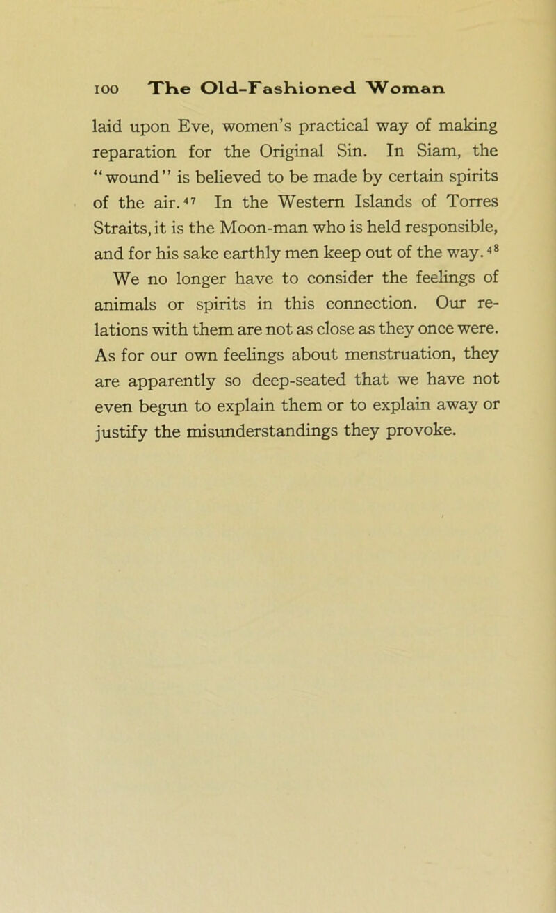 laid upon Eve, women’s practical way of making reparation for the Original Sin. In Siam, the “wound” is believed to be made by certain spirits of the air.47 In the Western Islands of Torres Straits, it is the Moon-man who is held responsible, and for his sake earthly men keep out of the way.48 We no longer have to consider the feelings of animals or spirits in this connection. Our re- lations with them are not as close as they once were. As for our own feelings about menstruation, they are apparently so deep-seated that we have not even begun to explain them or to explain away or justify the misunderstandings they provoke.