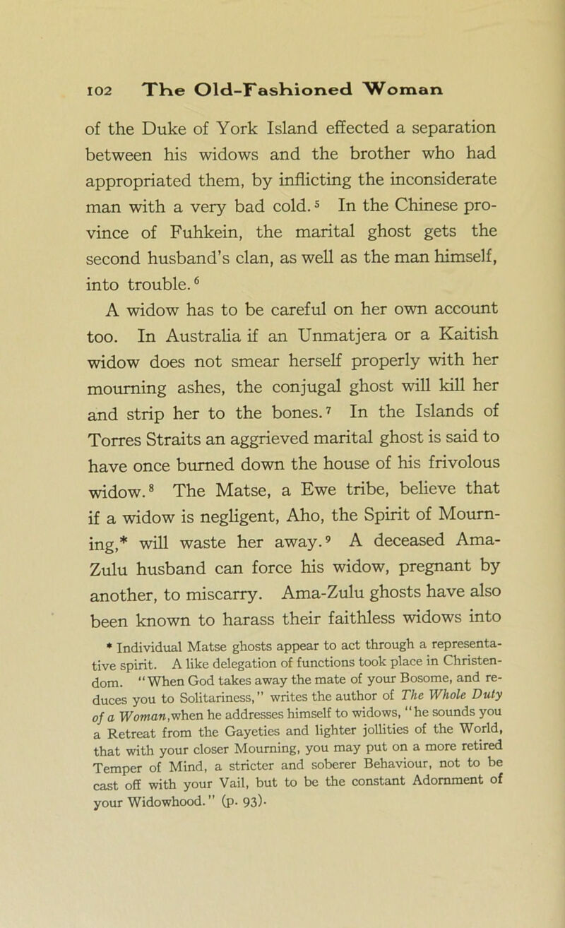 of the Duke of York Island effected a separation between his widows and the brother who had appropriated them, by inflicting the inconsiderate man with a very bad cold.5 In the Chinese pro- vince of Fuhkein, the marital ghost gets the second husband’s clan, as well as the man himself, into trouble.6 A widow has to be careful on her own account too. In Australia if an Unmatjera or a Kaitish widow does not smear herself properly with her mourning ashes, the conjugal ghost will kill her and strip her to the bones.7 In the Islands of Torres Straits an aggrieved marital ghost is said to have once burned down the house of his frivolous widow.8 The Matse, a Ewe tribe, believe that if a widow is negligent, Aho, the Spirit of Mourn- ing,* will waste her away.9 A deceased Ama- Zulu husband can force his widow, pregnant by another, to miscarry. Ama-Zulu ghosts have also been known to harass their faithless widows into * Individual Matse ghosts appear to act through a representa- tive spirit. A like delegation of functions took place in Christen- dom. “ When God takes away the mate of your Bosome, and re- duces you to Solitariness,” writes the author of The Whole Duty of a Woman,when he addresses himself to widows, “he sounds you a Retreat from the Gayeties and lighter jollities of the World, that with your closer Mourning, you may put on a more retired Temper of Mind, a stricter and soberer Behaviour, not to be cast off with your Vail, but to be the constant Adornment of your Widowhood.” (p. 93)-