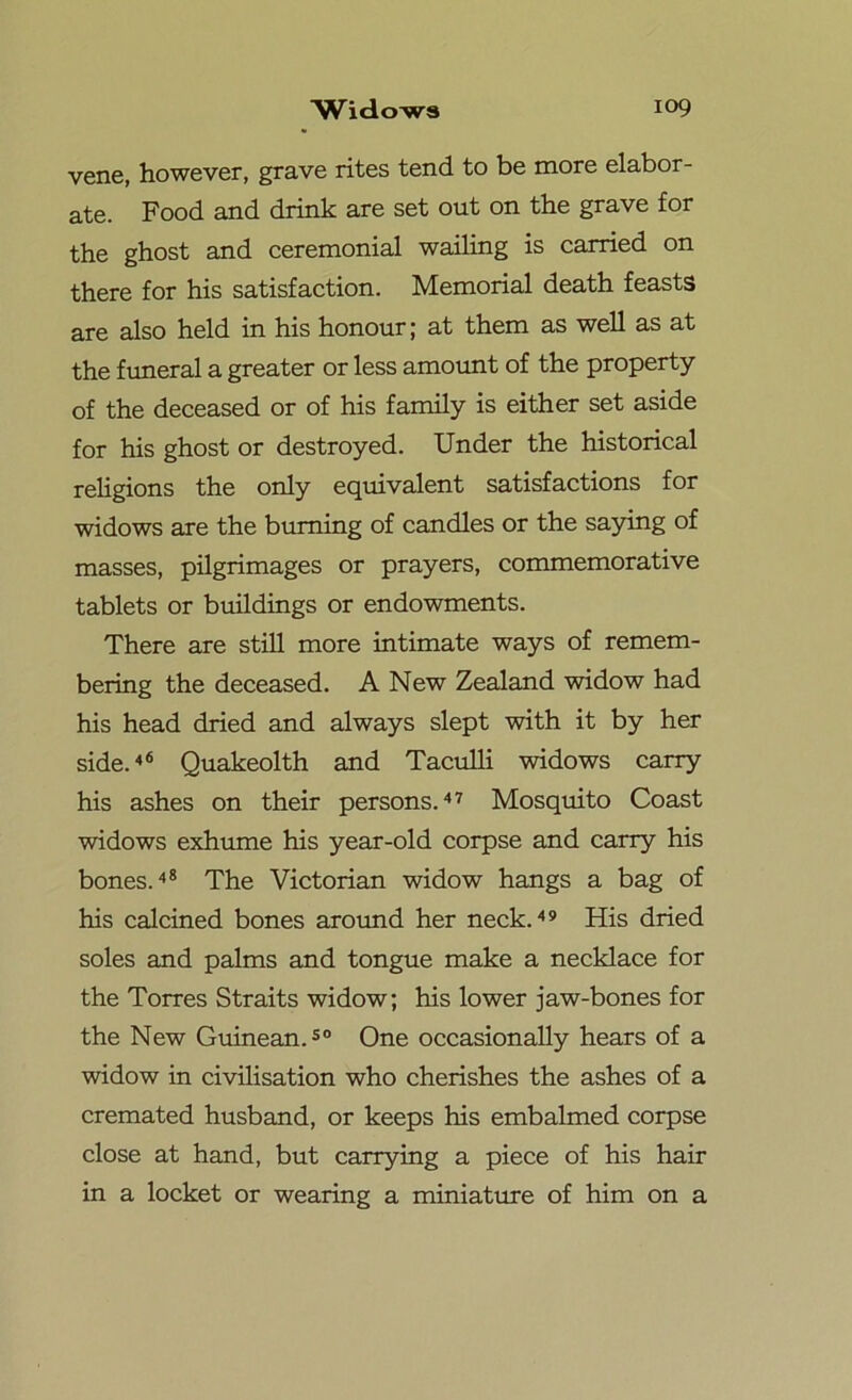 vene, however, grave rites tend to be more elabor- ate. Food and drink are set out on the grave for the ghost and ceremonial wailing is carried on there for his satisfaction. Memorial death feasts are also held in his honour; at them as well as at the funeral a greater or less amount of the property of the deceased or of his family is either set aside for his ghost or destroyed. Under the historical religions the only equivalent satisfactions for widows are the burning of candles or the saying of masses, pilgrimages or prayers, commemorative tablets or buildings or endowments. There are still more intimate ways of remem- bering the deceased. A New Zealand widow had his head dried and always slept with it by her side.46 Quakeolth and Taculli widows carry his ashes on their persons.47 Mosquito Coast widows exhume his year-old corpse and carry his bones.48 The Victorian widow hangs a bag of his calcined bones around her neck.49 His dried soles and palms and tongue make a necklace for the Torres Straits widow; his lower jaw-bones for the New Guinean.50 One occasionally hears of a widow in civilisation who cherishes the ashes of a cremated husband, or keeps his embalmed corpse close at hand, but carrying a piece of his hair in a locket or wearing a miniature of him on a