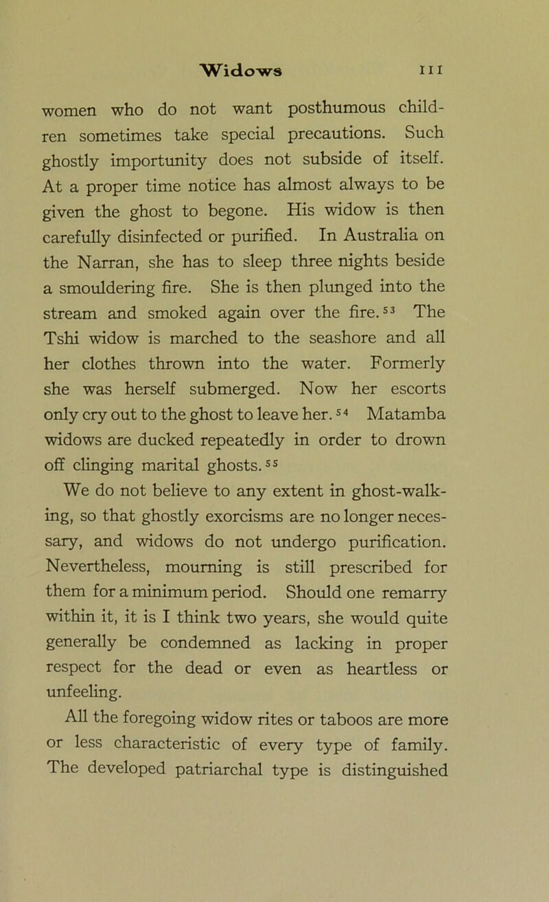 women who do not want posthumous child- ren sometimes take special precautions. Such ghostly importunity does not subside of itself. At a proper time notice has almost always to be given the ghost to begone. His widow is then carefully disinfected or purified. In Australia on the Narran, she has to sleep three nights beside a smouldering fire. She is then plunged into the stream and smoked again over the fire.53 The Tshi widow is marched to the seashore and all her clothes thrown into the water. Formerly she was herself submerged. Now her escorts only cry out to the ghost to leave her.5 4 Matamba widows are ducked repeatedly in order to drown off clinging marital ghosts.55 We do not believe to any extent in ghost-walk- ing, so that ghostly exorcisms are no longer neces- sary, and widows do not undergo purification. Nevertheless, mourning is still prescribed for them for a minimum period. Should one remarry within it, it is I think two years, she would quite generally be condemned as lacking in proper respect for the dead or even as heartless or unfeeling. All the foregoing widow rites or taboos are more or less characteristic of every type of family. The developed patriarchal type is distinguished