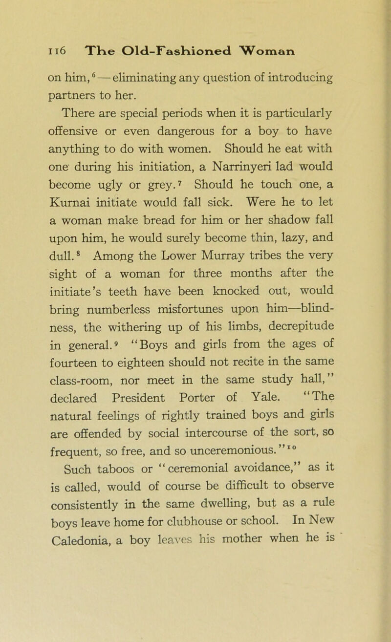 on him,6 — eliminating any question of introducing partners to her. There are special periods when it is particularly offensive or even dangerous for a boy to have anything to do with women. Should he eat with one' during his initiation, a Narrinyeri lad would become ugly or grey.7 Should he touch one, a Kurnai initiate would fall sick. Were he to let a woman make bread for him or her shadow fall upon him, he would surely become thin, lazy, and dull.8 Among the Lower Murray tribes the very sight of a woman for three months after the initiate’s teeth have been knocked out, would bring numberless misfortunes upon him—blind- ness, the withering up of his limbs, decrepitude in general.9 “Boys and girls from the ages of fourteen to eighteen should not recite in the same class-room, nor meet in the same study hall,” declared President Porter of Yale. “The natural feelings of rightly trained boys and girls are offended by social intercourse of the sort, so frequent, so free, and so unceremonious. ”10 Such taboos or “ceremonial avoidance,” as it is called, would of course be difficult to observe consistently in the same dwelling, but as a rule boys leave home for clubhouse or school. In New Caledonia, a boy leaves his mother when he is