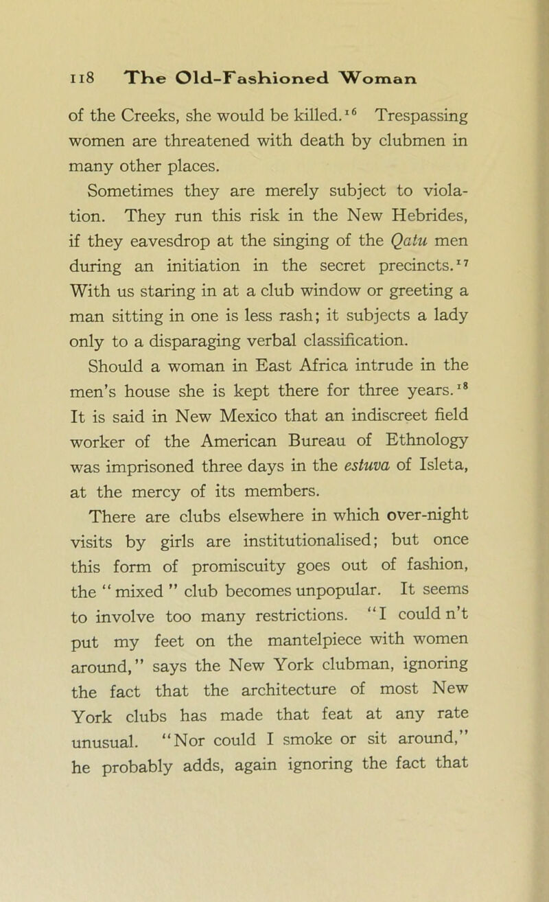 of the Creeks, she would be killed.16 Trespassing women are threatened with death by clubmen in many other places. Sometimes they are merely subject to viola- tion. They run this risk in the New Hebrides, if they eavesdrop at the singing of the Qatu men during an initiation in the secret precincts.17 With us staring in at a club window or greeting a man sitting in one is less rash; it subjects a lady only to a disparaging verbal classification. Should a woman in East Africa intrude in the men’s house she is kept there for three years.18 It is said in New Mexico that an indiscreet field worker of the American Bureau of Ethnology was imprisoned three days in the estuva of Isleta, at the mercy of its members. There are clubs elsewhere in which over-night visits by girls are institutionalised; but once this form of promiscuity goes out of fashion, the “ mixed ” club becomes unpopular. It seems to involve too many restrictions. “I could n’t put my feet on the mantelpiece with women around,” says the New York clubman, ignoring the fact that the architecture of most New York clubs has made that feat at any rate unusual. “Nor could I smoke or sit around,” he probably adds, again ignoring the fact that