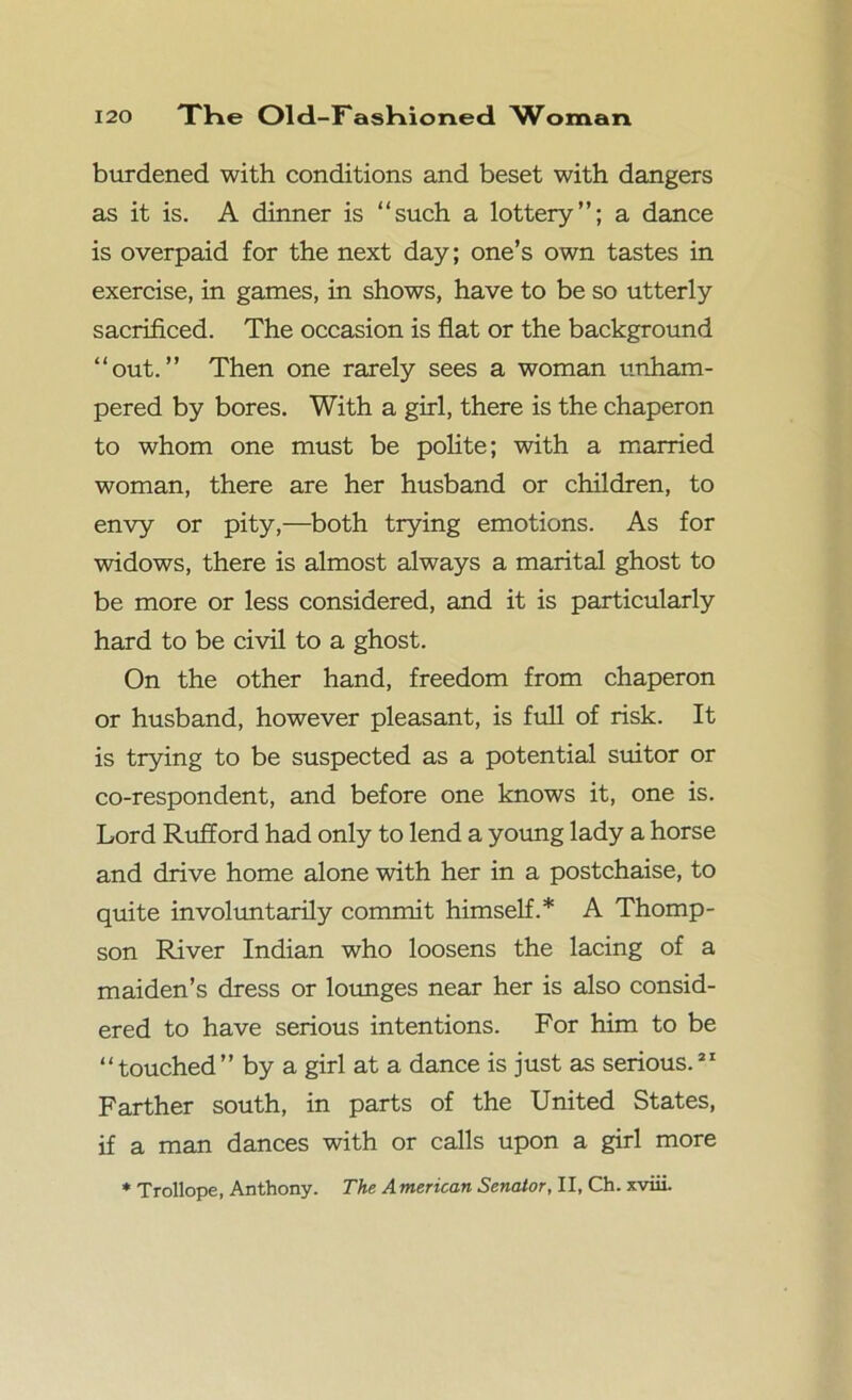 burdened with conditions and beset with dangers as it is. A dinner is “such a lottery”; a dance is overpaid for the next day; one’s own tastes in exercise, in games, in shows, have to be so utterly sacrificed. The occasion is fiat or the background “out.” Then one rarely sees a woman unham- pered by bores. With a girl, there is the chaperon to whom one must be polite; with a married woman, there are her husband or children, to envy or pity,—both trying emotions. As for widows, there is almost always a marital ghost to be more or less considered, and it is particularly hard to be civil to a ghost. On the other hand, freedom from chaperon or husband, however pleasant, is full of risk. It is trying to be suspected as a potential suitor or co-respondent, and before one knows it, one is. Lord Rufford had only to lend a young lady a horse and drive home alone with her in a postchaise, to quite involuntarily commit himself.* A Thomp- son River Indian who loosens the lacing of a maiden’s dress or lounges near her is also consid- ered to have serious intentions. For him to be “touched” by a girl at a dance is just as serious.31 Farther south, in parts of the United States, if a man dances with or calls upon a girl more * Trollope, Anthony. The A merican Senator, II, Ch. xviii.