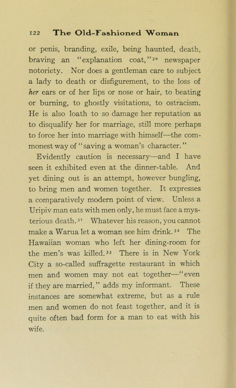 or penis, branding, exile, being haunted, death, braving an “explanation coat,”30 newspaper notoriety. Nor does a gentleman care to subject a lady to death or disfigurement, to the loss of her ears or of her lips or nose or hair, to beating or burning, to ghostly visitations, to ostracism. He is also loath to so damage her reputation as to disqualify her for marriage, still more perhaps to force her into marriage with himself—the com- monest way of “saving a woman’s character. ” Evidently caution is necessary—and I have seen it exhibited even at the dinner-table. And yet dining out is an attempt, however bungling, to bring men and women together. It expresses a comparatively modem point of view. Unless a Uripiv man eats with men only, he must face a mys- terious death.31 Whatever his reason, you cannot make a Warua let a woman see him drink.32 The Hawaiian woman who left her dining-room for the men’s was killed.33 There is in New York City a so-called suffragette restaurant in which men and women may not eat together—“even if they are married, ” adds my informant. These instances are somewhat extreme, but as a rule men and women do not feast together, and it is quite often bad form for a man to eat with his wife.