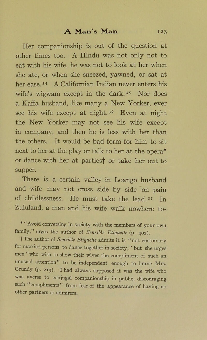 Her companionship is out of the question at other times too. A Hindu was not only not to eat with his wife, he was not to look at her when she ate, or when she sneezed, yawned, or sat at her ease.34 A Californian Indian never enters his wife’s wigwam except in the dark.33 Nor does a Kaffa husband, like many a New Yorker, ever see his wife except at night.36 Even at night the New Yorker may not see his wife except in company, and then he is less with her than the others. It would be bad form for him to sit next to her at the play or talk to her at the opera* or dance with her at partiesf or take her out to supper. There is a certain valley in Loango husband and wife may not cross side by side on pain of childlessness. He must take the lead.37 In Zululand, a man and his wife walk nowhere to- Avoid conversing in society with the members of your own family, urges the author of Sensible Etiquette (p. 402). fThe author of Sensible Etiquette admits it is “not customary for married persons to dance together in society,” but she urges men who wish to show their wives the compliment of such an unusual attention” to be independent enough to brave Mrs. Grundy (p. 219). I had always supposed it was the wife who was averse to conjugal companionship in public, discouraging such compliments from fear of the appearance of having no other partners or admirers.