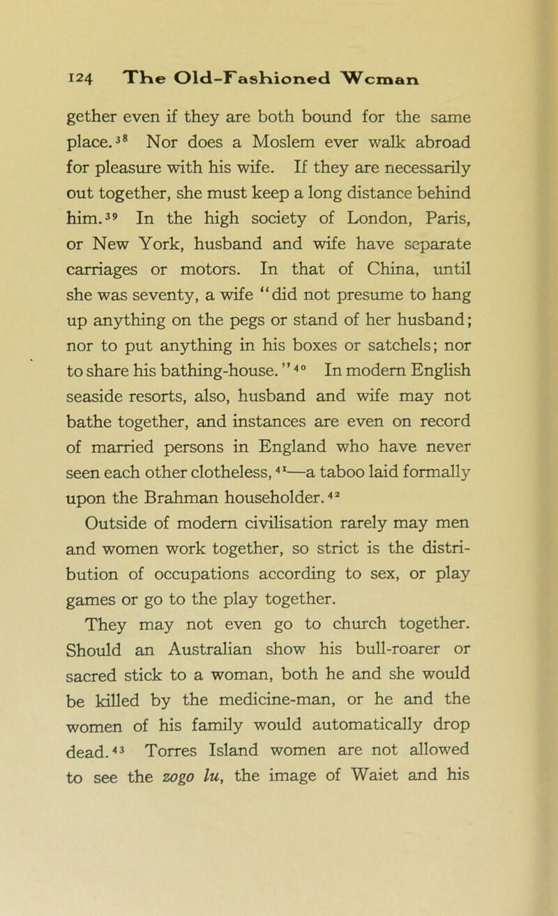 gether even if they are both bound for the same place.38 Nor does a Moslem ever walk abroad for pleasure with his wife. If they are necessarily out together, she must keep a long distance behind him.39 In the high society of London, Paris, or New York, husband and wife have separate carriages or motors. In that of China, until she was seventy, a wife “did not presume to hang up anything on the pegs or stand of her husband; nor to put anything in his boxes or satchels; nor to share his bathing-house. ’ ’4 0 In modern English seaside resorts, also, husband and wife may not bathe together, and instances are even on record of married persons in England who have never seen each other clotheless,41—a taboo laid formally upon the Brahman householder.42 Outside of modem civilisation rarely may men and women work together, so strict is the distri- bution of occupations according to sex, or play games or go to the play together. They may not even go to church together. Should an Australian show his bull-roarer or sacred stick to a woman, both he and she would be killed by the medicine-man, or he and the women of his family would automatically drop dead.43 Torres Island women are not allowed to see the zogo lu, the image of Waiet and his