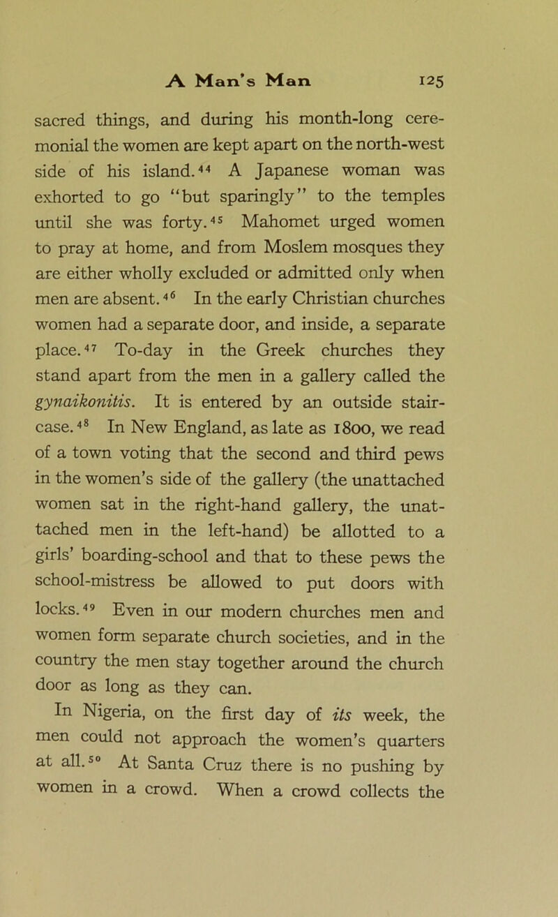 sacred things, and during his month-long cere- monial the women are kept apart on the north-west side of his island.44 A Japanese woman was exhorted to go “but sparingly” to the temples until she was forty.45 Mahomet urged women to pray at home, and from Moslem mosques they are either wholly excluded or admitted only when men are absent.46 In the early Christian churches women had a separate door, and inside, a separate place.47 To-day in the Greek churches they stand apart from the men in a gallery called the gynaikonitis. It is entered by an outside stair- case. 48 In New England, as late as 1800, we read of a town voting that the second and third pews in the women’s side of the gallery (the unattached women sat in the right-hand gallery, the unat- tached men in the left-hand) be allotted to a girls’ boarding-school and that to these pews the school-mistress be allowed to put doors with locks.49 Even in our modern churches men and women form separate church societies, and in the country the men stay together around the church door as long as they can. In Nigeria, on the first day of its week, the men could not approach the women’s quarters at all.50 At Santa Cruz there is no pushing by women in a crowd. When a crowd collects the