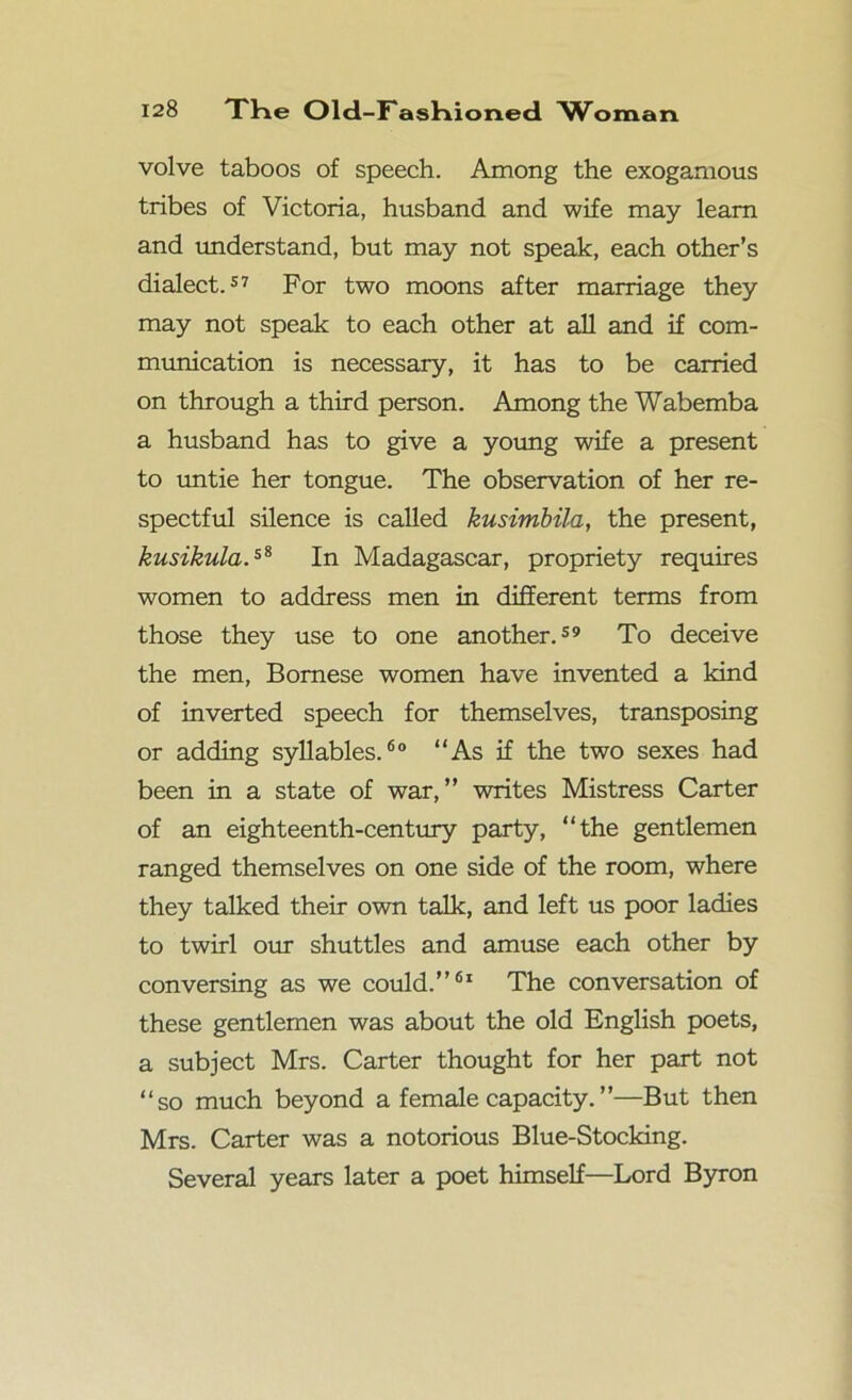 volve taboos of speech. Among the exogamous tribes of Victoria, husband and wife may learn and understand, but may not speak, each other’s dialect.57 For two moons after marriage they may not speak to each other at all and if com- munication is necessary, it has to be carried on through a third person. Among the Wabemba a husband has to give a young wife a present to untie her tongue. The observation of her re- spectful silence is called kusimbila, the present, kusikula.s8 In Madagascar, propriety requires women to address men in different terms from those they use to one another.59 To deceive the men, Bomese women have invented a kind of inverted speech for themselves, transposing or adding syllables.60 “As if the two sexes had been in a state of war,” writes Mistress Carter of an eighteenth-century party, “the gentlemen ranged themselves on one side of the room, where they talked their own talk, and left us poor ladies to twirl our shuttles and amuse each other by conversing as we could.”61 The conversation of these gentlemen was about the old English poets, a subject Mrs. Carter thought for her part not “so much beyond a female capacity.”—But then Mrs. Carter was a notorious Blue-Stocking. Several years later a poet himself—Lord Byron