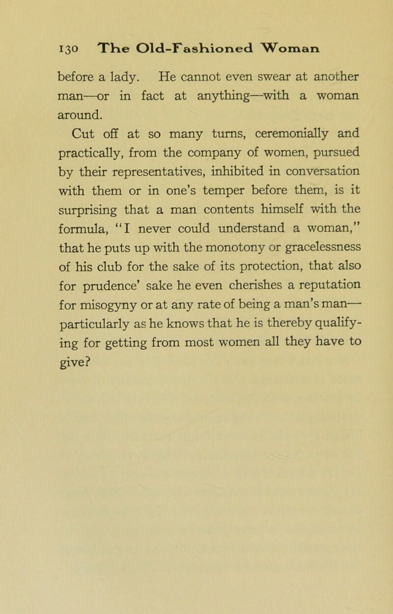 before a lady. He cannot even swear at another man—or in fact at anything—with a woman around. Cut off at so many turns, ceremonially and practically, from the company of women, pursued by their representatives, inhibited in conversation with them or in one’s temper before them, is it surprising that a man contents himself with the formula, “I never could understand a woman,” that he puts up with the monotony or gracelessness of his club for the sake of its protection, that also for prudence’ sake he even cherishes a reputation for misogyny or at any rate of being a man’s man— particularly as he knows that he is thereby qualify- ing for getting from most women all they have to give?