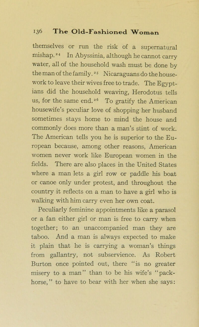 themselves or rim the risk of a supernatural mishap.24 In Abyssinia, although he cannot carry water, all of the household wash must be done by the man of the family.2 5 Nicaraguans do the house- work to leave their wives free to trade. The Egypt- ians did the household weaving, Herodotus tells us, for the same end.26 To gratify the American housewife’s peculiar love of shopping her husband sometimes stays home to mind the house and commonly does more than a man’s stint of work. The American tells you he is superior to the Eu- ropean because, among other reasons, American women never work like European women in the fields. There are also places in the United States where a man lets a girl row or paddle his boat or canoe only under protest, and throughout the country it reflects on a man to have a girl who is walking with him carry even her own coat. Peculiarly feminine appointments like a parasol or a fan either girl or man is free to carry when together; to an unaccompanied man they are taboo. And a man is always expected to make it plain that he is carrying a woman’s things from gallantry, not subservience. As Robert Burton once pointed out, there “is no greater misery to a man” than to be his wife’s “pack- horse,” to have to bear with her when she says: