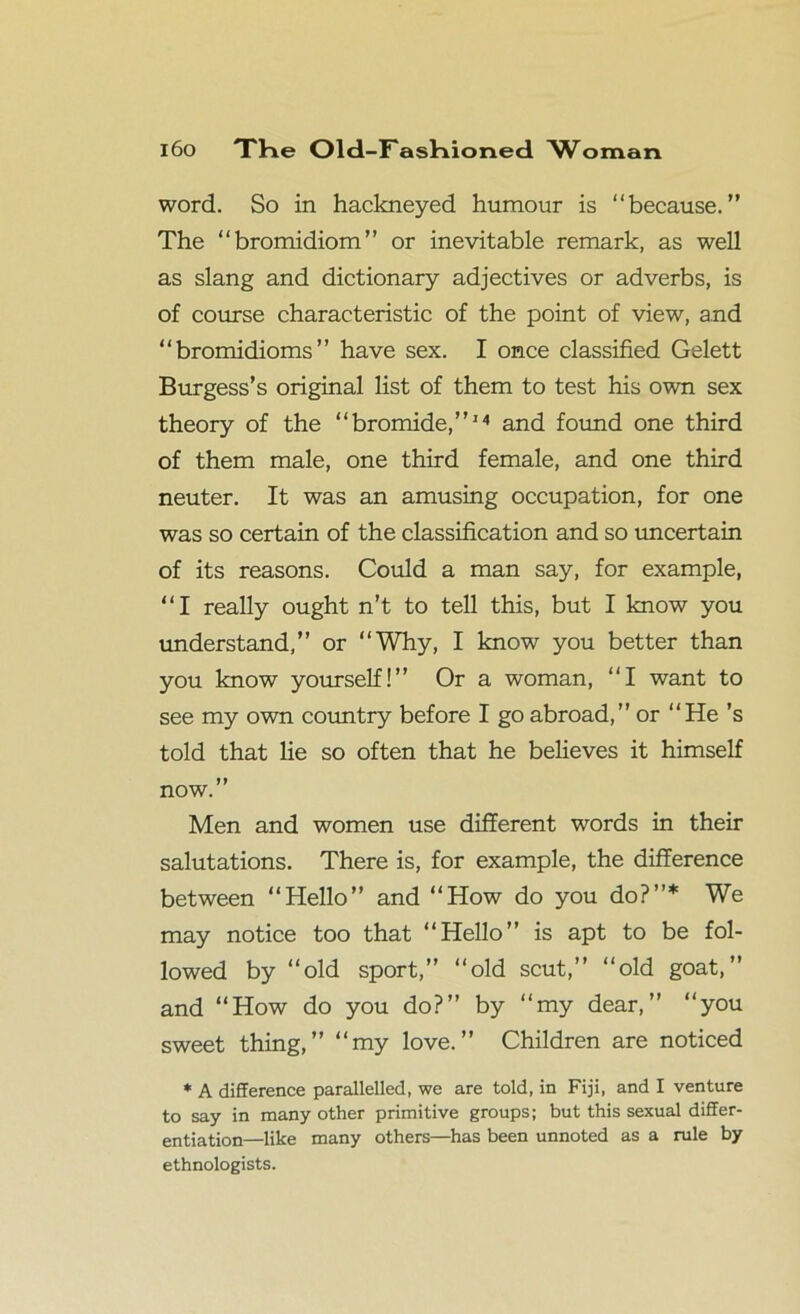 word. So in hackneyed humour is “because.” The “bromidiom” or inevitable remark, as well as slang and dictionary adjectives or adverbs, is of course characteristic of the point of view, and “bromidioms” have sex. I once classified Gelett Burgess’s original list of them to test his own sex theory of the “bromide,”14 and found one third of them male, one third female, and one third neuter. It was an amusing occupation, for one was so certain of the classification and so uncertain of its reasons. Could a man say, for example, “I really ought n’t to tell this, but I know you understand,” or “Why, I know you better than you know yourself!” Or a woman, “I want to see my own country before I go abroad,” or “He’s told that lie so often that he believes it himself now.” Men and women use different words in their salutations. There is, for example, the difference between “Hello” and “How do you do?”* We may notice too that “Hello” is apt to be fol- lowed by “old sport,” “old scut,” “old goat,” and “How do you do?” by “my dear,” “you sweet thing,” “my love.” Children are noticed * A difference parallelled, we are told, in Fiji, and I venture to say in many other primitive groups; but this sexual differ- entiation—like many others—has been unnoted as a rule by ethnologists.