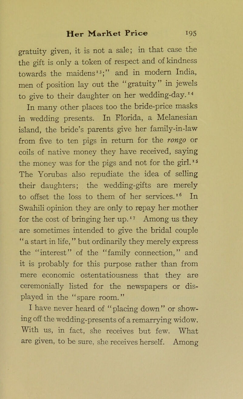 gratuity given, it is not a sale; in that case the the gift is only a token of respect and of kindness towards the maidens13;” and m modem India, men of position lay out the “gratuity” in jewels to give to their daughter on her wedding-day.14 In many other places too the bride-price masks in wedding presents. In Florida, a Melanesian island, the bride’s parents give her family-in-law from five to ten pigs in return for the rongo or coils of native money they have received, saying the money was for the pigs and not for the girl.1 s The Yorubas also repudiate the idea of selling their daughters; the wedding-gifts are merely to offset the loss to them of her services.16 In Swahili opinion they are only to repay her mother for the cost of bringing her up.17 Among us they are sometimes intended to give the bridal couple “a start in life, ” but ordinarily they merely express the “interest” of the “family connection,” and it is probably for this purpose rather than from mere economic ostentatiousness that they are ceremonially listed for the newspapers or dis- played in the “spare room.” I have never heard of “placing down” or show- ing off the wedding-presents of a remarrying widow. With us, in fact, she receives but few. What are given, to be sure, she receives herself. Among