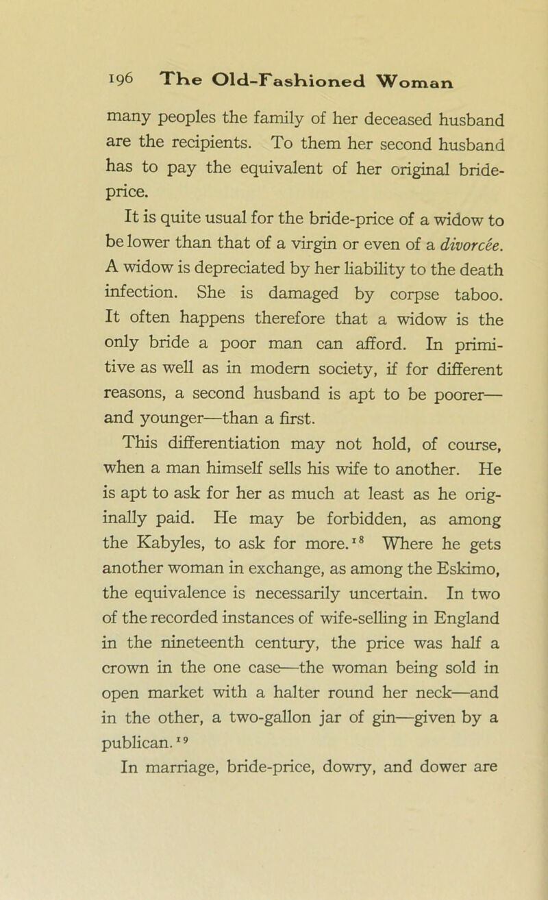 many peoples the family of her deceased husband are the recipients. To them her second husband has to pay the equivalent of her original bride- price. It is quite usual for the bride-price of a widow to be lower than that of a virgin or even of a divorcee. A widow is depreciated by her liability to the death infection. She is damaged by corpse taboo. It often happens therefore that a widow is the only bride a poor man can afford. In primi- tive as well as in modem society, if for different reasons, a second husband is apt to be poorer— and younger—than a first. This differentiation may not hold, of course, when a man himself sells his wife to another. He is apt to ask for her as much at least as he orig- inally paid. He may be forbidden, as among the Kabyles, to ask for more.18 Where he gets another woman in exchange, as among the Eskimo, the equivalence is necessarily uncertain. In two of the recorded instances of wife-selling in England in the nineteenth century, the price was half a crown in the one case—the woman being sold in open market with a halter round her neck—and in the other, a two-gallon jar of gin—given by a publican.19 In marriage, bride-price, dowry, and dower are