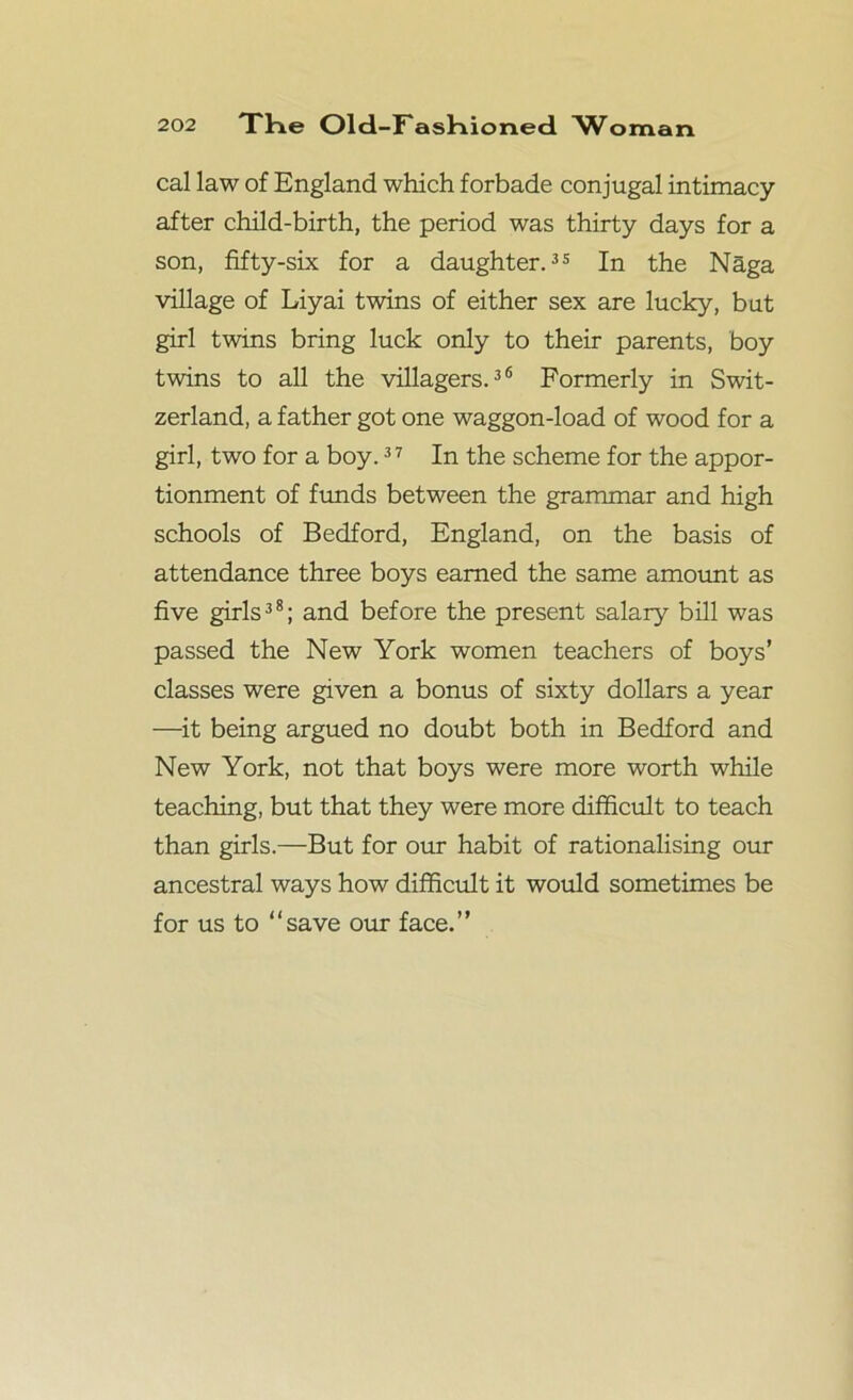 cal law of England which forbade conjugal intimacy after child-birth, the period was thirty days for a son, fifty-six for a daughter.35 In the Naga village of Liyai twins of either sex are lucky, but girl twins bring luck only to their parents, boy twins to all the villagers.36 Formerly in Swit- zerland, a father got one waggon-load of wood for a girl, two for a boy.37 In the scheme for the appor- tionment of funds between the grammar and high schools of Bedford, England, on the basis of attendance three boys earned the same amount as five girls38; and before the present salary bill was passed the New York women teachers of boys’ classes were given a bonus of sixty dollars a year —it being argued no doubt both in Bedford and New York, not that boys were more worth while teaching, but that they were more difficult to teach than girls.—But for our habit of rationalising our ancestral ways how difficult it would sometimes be for us to “save our face.”