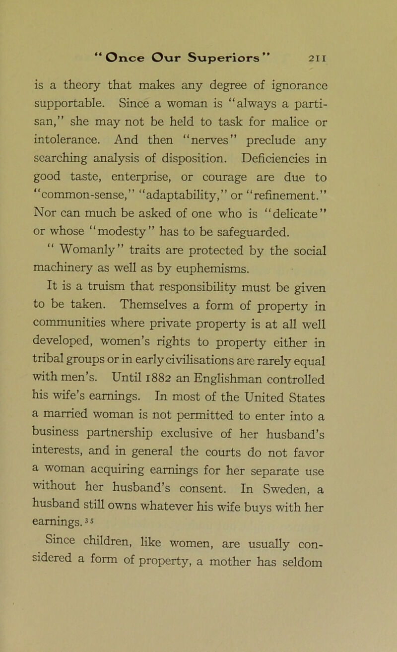 is a theory that makes any degree of ignorance supportable. Since a woman is “always a parti- san,” she may not be held to task for malice or intolerance. And then “nerves” preclude any searching analysis of disposition. Deficiencies in good taste, enterprise, or courage are due to “common-sense,” “adaptability,” or “refinement.” Nor can much be asked of one who is “delicate” or whose “modesty” has to be safeguarded. “ Womanly” traits are protected by the social machinery as well as by euphemisms. It is a truism that responsibility must be given to be taken. Themselves a form of property in communities where private property is at all well developed, women’s rights to property either in tribal groups or in early civilisations are rarely equal with men’s. Until 1882 an Englishman controlled his wife’s earnings. In most of the United States a married woman is not permitted to enter into a business partnership exclusive of her husband’s interests, and in general the courts do not favor a woman acquiring earnings for her separate use without her husband’s consent. In Sweden, a husband still owns whatever his wife buys with her earnings.3 s Since children, like women, are usually con- sidered a form of property, a mother has seldom