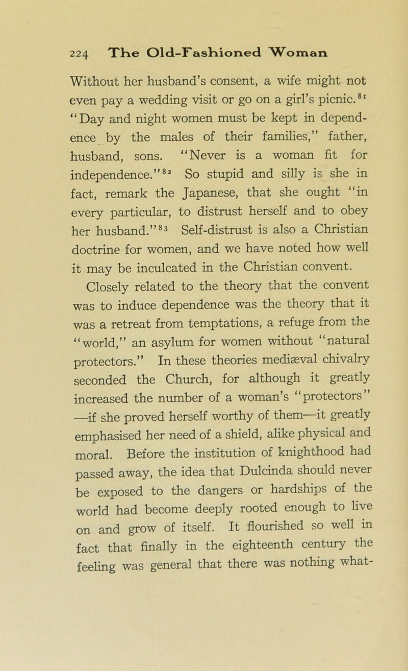 Without her husband’s consent, a wife might not even pay a wedding visit or go on a girl’s picnic.81 “Day and night women must be kept in depend- ence by the males of their families,” father, husband, sons. “Never is a woman fit for independence.”82 So stupid and silly is she in fact, remark the Japanese, that she ought “in every particular, to distrust herself and to obey her husband.”83 Self-distrust is also a Christian doctrine for women, and we have noted how well it may be inculcated in the Christian convent. Closely related to the theory that the convent was to induce dependence was the theory that it was a retreat from temptations, a refuge from the “world,” an asylum for women without “natural protectors.” In these theories mediaeval chivalry seconded the Church, for although it greatly increased the number of a woman’s “protectors” —if she proved herself worthy of them—it greatly emphasised her need of a shield, alike physical and moral. Before the institution of knighthood had passed away, the idea that Dulcinda should never be exposed to the dangers or hardships of the world had become deeply rooted enough to five on and grow of itself. It flourished so well in fact that finally in the eighteenth century the feeling was general that there was nothing what-