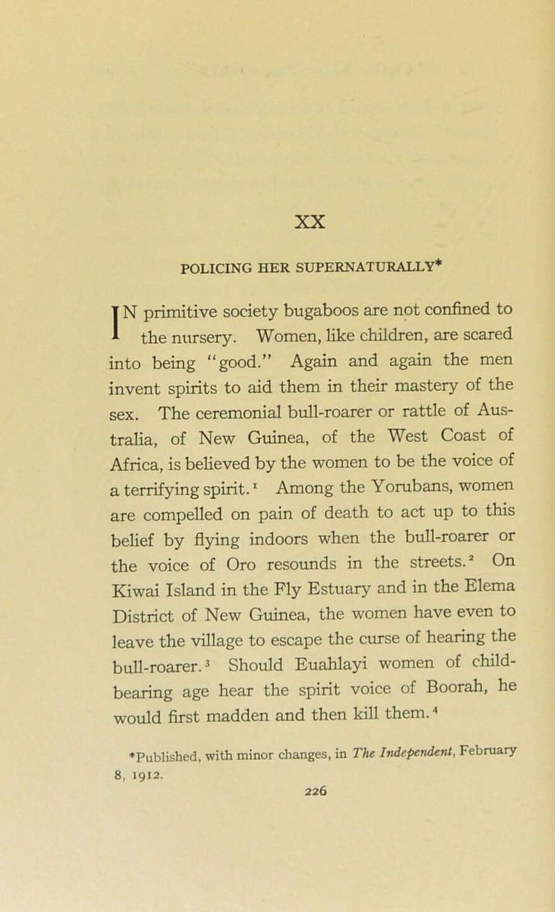 XX POLICING HER SUPERNATURALLY* IN primitive society bugaboos are not confined to the nursery. Women, like children, are scared into being “good.” Again and again the men invent spirits to aid them in their mastery of the sex. The ceremonial bull-roarer or rattle of Aus- tralia, of New Guinea, of the West Coast of Africa, is believed by the women to be the voice of a terrifying spirit.1 Among the Yorubans, women are compelled on pain of death to act up to this belief by flying indoors when the bull-roarer or the voice of Oro resounds in the streets.2 On Kiwai Island in the Fly Estuary and in the Elema District of New Guinea, the women have even to leave the village to escape the curse of hearing the bull-roarer.3 Should Euahlayi women of child- bearing age hear the spirit voice of Boorah, he would first madden and then kill them.4 *Published, with minor changes, in The Independent, February 8, 1912.